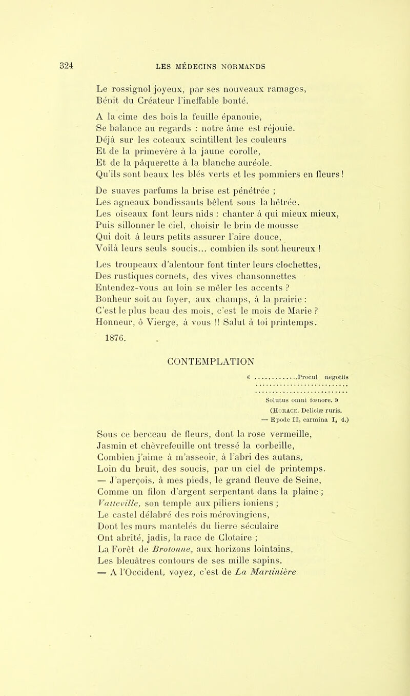 Le rossignol joyeux, par ses nouveaux ramages, Bénit du Créateur l'ineffable bonté. A la cime des bois la feuille épanouie, Se balance au regards : notre âme est réjouie. Déjà sur les coteaux scintillent les couleurs Et de la primevère à la jaune corolle, Et de la pâquerette à la blanche auréole. Qu'ils sont beaux les blés verts et les pommiers en fleurs ! De suaves parfums la brise est pénétrée ; Les agneaux bondissants bêlent sous lahêtrée. Les oiseaux font leurs nids : chanter à qui mieux mieux, Puis sillonner le ciel, choisir le brin de mousse Qui doit à leurs petits assurer l'aire douce, Voilà leurs seuls soucis... combien ils sont heureux ! Les troupeaux d'alentour font tinter leurs clochettes, Des rustiques cornets, des vives chansonnettes Entendez-vous au loin se mêler les accents ? Bonheur soit au foyer, aux champs, à la prairie: C'est le plus beau des mois, c'est le mois de Marie ? Honneur, ô Vierge, à vous !! Salut à toi printemps. 1876. CONTEMPLATION « Procul negotiis Solutus oinni fœiiore. » (Horace. Deliciœ ruris. — Epode II, carmina I, 4.) Sous ce berceau de fleurs, dont la rose vermeille, Jasmin et chèvrefeuille ont tressé la corbeille, Combien j'aime à m'asseoir, à l'abri des autans, Loin du bruit, des soucis, par un ciel de printemps. — J'aperçois, à mes pieds, le grand fleuve de Seine, Comme un fdon d'argent serpentant dans la plaine ; Vatteville, son temple aux piliers ioniens ; Le castel délabré des rois mérovingiens, Dont les murs mantelés du lierre séculaire Ont abrité, jadis, la race de Clotaire ; La Forêt de Broto/me, aux horizons lointains, Les bleuâtres contours de ses mille sapins. — A l'Occident, voyez, c'est de La Martinière