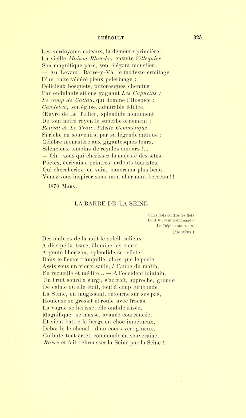 Les verdoyants coteaux, la demeure princière ; La vieille Maison-Blanche, ensuite Villequier, Son magnifique parc, son élégant moustier ; — Au Levant; Barre-y-Va, le modeste ermitage D'an culte vénéré pieux pèlerinage ; Délicieux bosquets, pittoresques chemins Par ondulants sillons gagnant Les Capucins ; Le camp de Caliclu, qui domine l'Hospice ; Cauclebcc, son église, admirable édifice, Œuvre de Le Tellier, splendide monument De tout notre rayon le superbe ornement ; Bétival et Le Trait ; l'Asile Gemmétique Si riche en souvenirs, par sa légende antique ; Célèbre monastère aux gigantesques tours, Silencieux témoins de royales amours !... — Oh ! yous qui chérissez la majesté des sites, Poètes, écrivains, peintres, ardents touristes, Qui chercheriez, en vain, panorama plus beau, Venez vous inspirer sous mon charmant berceau ! ! 1878, Mars. LA BARRE DE LA SEINE « Les flots contre les flots Font un remue-ménage » Le Dépit amoureux. (Molière.) Des ombres de la nuit le soleil radieux A dissipé la trace, illumine les cieux, Argenté l'horizon, splendide se reflète Dans le lleuve tranquille, alors que le poète Assis sous un vieux saule, à l'aube du matin, Se recueille et médite... — A l'occident lointain, Un bruit sourd a surgi, s'accroît, approche, gronde • De calme qu'elle était, tout à coup furibonde La Seine, en mugissant, retourne sur ses pas, Houleuse se grossit et roule avec fracas. La vague se hérisse, elle ondule irisée, Magnifique se masse, avance courroucée, Et vient battre la berge en choc impétueux, Déborde le chenal ; d'un cours vertigineux, Culbute tout arrêt, commande en souveraine, Barre et fait rebrousser la Seine par la Seine !