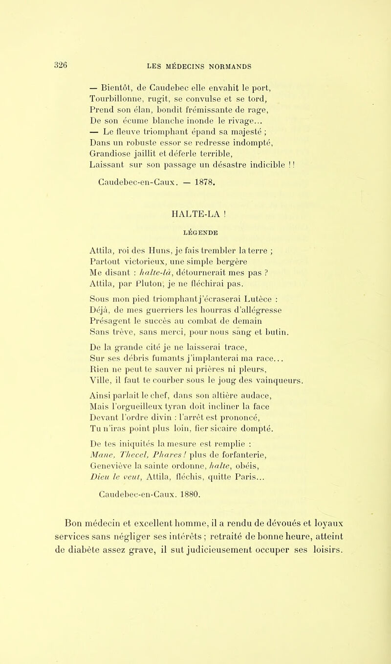 — Bientôt, de Gaudebec elle envahit le port, Tourbillonne, rugit, se convulsé et se tord, Prend son élan, bondit frémissante de rage, De son écume blanche inonde le rivage... — Le fleuve triomphant épand sa majesté ; Dans un robuste essor se redresse indompté, Grandiose jaillit et déferle terrible, Laissant sur son passage un désastre indicible ! ! Caudebec-en-Caux. — 1878. HALTE-LA ! LÉGENDE Attila, roi des Huns, je fais trembler la terre ; Partout victorieux, une simple bergère Me disant : halte-là, détournerait mes pas ? Attila, par Plutoni je ne fléchirai pas. Sous mon pied triomphant j'écraserai Lutèce : Déjà, de mes guerriers les hourras d'allégresse Présagent le succès au combat de demain Sans trêve, sans merci, pour nous sang et butin. De la grande cité je ne laisserai trace, Sur ses débris fumants j'implanterai ma race... Rien ne peut te sauver ni prières ni pleurs, Ville, il faut te courber sous le joug des vainqueurs. Ainsi parlait le chef, dans son altière audace, Mais l'orgueilleux tyran doit incliner la face Devant l'ordre divin : l'arrêt est prononcé, Tu n'iras point plus loin, fier sicaire dompté. De tes iniquités la mesure est remplie : Marie, Thecel, Phares! plus de forfanterie, Geneviève la sainte ordonne, halte, obéis, Dieu le veut, Attila, fléchis, quitte Paris... Caudebec-en-Caux. 1880. Bon médecin et excellent homme, il a rendu de dévoués et loyaux services sans négliger ses intérêts ; retraité de bonne heure, atteint de diabète assez grave, il sut judicieusement occuper ses loisirs.