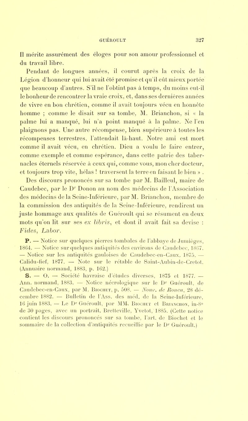Il mérite assurément des éloges pour son amour professionnel et du travail libre. Pendant de longues années, il courut après la croix de la Légion d'honneur qui lui avait été promise et qu'il eût mieux portée que beaucoup d'autres. S'il ne l'obtint pas à temps, du moins eut-il le bonheur de rencontrer la vraie croix, et, dans ses dernières années de vivre en bon chrétien, comme il avait toujours vécu en honnête homme ; comme le disait sur sa tombe, M. Brianchon, si « la palme lui a manqué, lui n'a point manqué à la palme. Ne l'en plaignons pas. Une autre récompense, bien supérieure à toutes les récompenses terrestres, l'attendait là-haut. Notre ami est mort comme il avait vécu, en chrétien. Dieu a voulu le faire entrer, comme exemple et comme espérance, dans cette patrie des taber- nacles éternels réservée à ceux qui, comme vous, mon cher docteur, et toujours trop vite, hélas ! traversent la terre en faisant le bien » . Des discours prononcés sur sa tombe par M. Bailleul, maire de Caudebec, par le Dr Donon au nom des médecins de l'Association des médecins de la Seine-Inférieure, par M. Brianchon, membre de la commission des antiquités de la Seine-Inférieure, rendirent un juste hommage aux qualités de Guéroult qui se résument en deux mots qu'on lit sur ses ex libris, et dont il avait fait sa devise : Ficles, Labor. P. — Notice sur quelques pierres tombales de l'abbaye de Jumièges, 1864. — Notice sur quelques antiquités des environs de Caudebec, 18G7. — Notice sur les antiquités gauloises de Gaudebec-en-Caux, 1875. - Galidu-fief, 1877. — Note sur le rétable de Saint-Aubin-de-Cretot. (Annuaire normand, 1883, p. 1G2.) S. — 0. —■ Société havraise d'études diverses, 1875 et 1877. — Ann. normand, 1883. — Notice nécrologique sur le D1' Guéroult, de Gaudebec-en-Caux, par M. Biochet, p. 508. — Nouv. de Rouen, 28 dé- cembre 1882. — Bulletin de TAss. des méd. do la Seine-Inférieure, 16 juin 1883. — Le D1'Guéroult, par MM. Biochet et Brianchon, in-8° de 30 pages, avec un portrait. Bretteville, Yvetot, 1885. (Cette notice contient les discours prononcés sur sa tombe, l'art, de Biochet et le sommaire do la collection d'antiquités recueillie par le Dr Guéroult.)