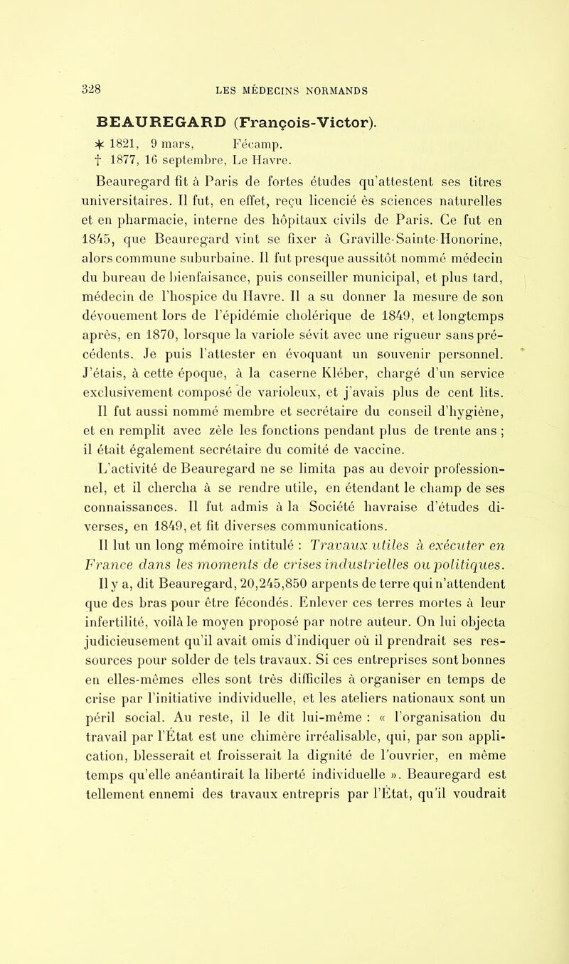 BEAUREGARD (François-Victor). % 1821, 9 mars, Fécamp. f 1877, 16 septembre, Le Havre. Beauregard fit à Paris de fortes études qu'attestent ses titres universitaires. Il fut, en effet, reçu licencié ès sciences naturelles et en pharmacie, interne des hôpitaux civils de Paris. Ce fut en 1845, que Beauregard vint se fixer à Graville-Sainte-Honorine, alors commune suburbaine. Il fut presque aussitôt nommé médecin du bureau de bienfaisance, puis conseiller municipal, et plus tard, médecin de l'hospice du Havre. Il a su donner la mesure de son dévouement lors de l'épidémie cholérique de 1849, et longtemps après, en 1870, lorsque la variole sévit avec une rigueur sans pré- cédents. Je puis l'attester en évoquant un souvenir personnel. J'étais, à cette époque, à la caserne Kléber, chargé d'un service exclusivement composé de varioleux, et j'avais plus de cent lits. Il fut aussi nommé membre et secrétaire du conseil d'hygiène, et en remplit avec zèle les fonctions pendant plus de trente ans ; il était également secrétaire du comité de vaccine. L'activité de Beauregard ne se limita pas au devoir profession- nel, et il chercha à se rendre utile, en étendant le champ de ses connaissances. Il fut admis à la Société havraise d'études di- verses, en 1849, et fit diverses communications. Il lut un long mémoire intitulé : Travaux utiles à exécuter en France dans les moments de crises industrielles ou politiques. Il y a, dit Beauregard, 20,245,850 arpents de terre qui n'attendent que des bras pour être fécondés. Enlever ces terres mortes à leur infertilité, voilà le moyen proposé par notre auteur. On lui objecta judicieusement qu'il avait omis d'indiquer où il prendrait ses res- sources pour solder de tels travaux. Si ces entreprises sont bonnes en elles-mêmes elles sont très difficiles à organiser en temps de crise par l'initiative individuelle, et les ateliers nationaux sont un péril social. Au reste, il le dit lui-même : « l'organisation du travail par l'État est une chimère irréalisable, qui, par son appli- cation, blesserait et froisserait la dignité de l'ouvrier, en même temps qu'elle anéantirait la liberté individuelle ». Beauregard est tellement ennemi des travaux entrepris par l'État, qu'il voudrait