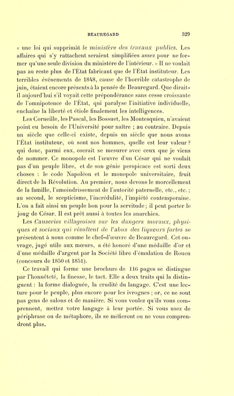 « une loi qui supprimât le ministère des travaux publics. Les affaires qui s'y rattachent seraient simplifiées assez pour ne for- mer qu'une seule division du ministère de l'intérieur. » Il ne voulait pas au reste plus de l'État fabricant que de l'État instituteur. Les terribles événements de 1848, cause de l'horrible catastrophe de juin, étaient encore présents à la pensée de Beauregard. Que dirait- il aujourd'hui s'il voyait cette prépondérance sans cesse croissante de l'omnipotence de l'État, qui paralyse l'initiative individuelle, enchaîne la liberté et étiole finalement les intelligences. Les Corneille, les Pascal, les Bossuet, les Montesquieu, n'avaient point eu besoin de l'Université pour naître ; au contraire. Depuis un siècle que celle-ci existe, depuis un siècle que nous avons l'Etat instituteur, où sont nos hommes, quelle est leur valeur ? qui donc, parmi eux, oserait se mesurer avec ceux que je viens de nommer. Ce monopole est l'œuvre d'un César qui- ne voulait pas d'un peuple libre, et de son génie perspicace est sorti deux choses : le code Napoléon et le monopole universitaire, fruit direct de la Révolution. Au premier, nous devons le morcellement de la famille, l'amoindrissement de l'autorité paternelle, etc., etc. ; au second, le scepticisme, l'incrédulité, l'impiété contemporaine. L'on a fait ainsi un peuple bon pour la servitude ; il peut porter le joug de César. Il est prêt aussi à toutes les anarchies. Les Causeries villageoises sur les dangers moraux, })hysi- ques et sociaux qui résultent de Vabus des liqueurs fortes se présentent à nous comme le chef-d'œuvre de Beauregard. Cet ou- vrage, jugé utile aux mœurs, a été honoré d'une médaille d'or et d'une médaille d'argent par la Société libre d'émulation de Rouen (concours de 1850 et 1851). Ce travail qui forme une brochure de 116 pages se distingue par l'honnêteté, la finesse, le tact. Elle a deux traits qui la distin- guent : la forme dialoguée, la crudité du langage. C'est une lec- ture pour le peuple, plus encore pour les ivrognes ; or, ce ne sont pas gens de salons et de manière. Si vous voulez qu'ils vous com- prennent, mettez votre langage à leur portée. Si vous usez de périphrase ou de métaphore, ils se méfieront ou ne vous compren- dront plus.