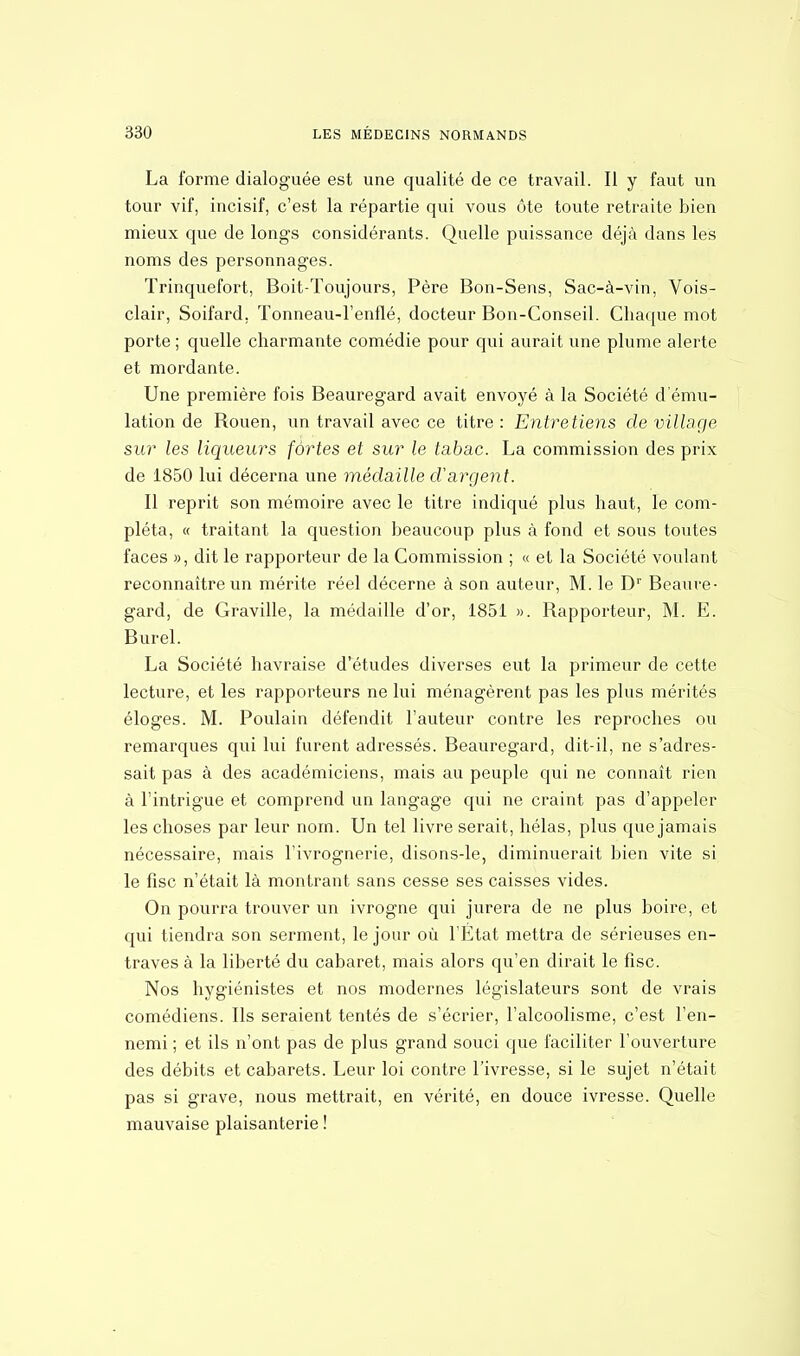 La forme dialoguée est une qualité de ce travail. Il y faut un tour vif, incisif, c'est la répartie qui vous ôte toute retraite bien mieux que de longs considérants. Quelle puissance déjà dans les noms des personnages. Trinquefort, Boit-Toujours, Père Bon-Sens, Sac-à-vin, Vois- clair, Soifard, Tonneau-l'enflé, docteur Bon-Conseil. Chaque mot porte ; quelle charmante comédie pour qui aurait une plume alerte et mordante. Une première fois Beauregard avait envoyé à la Société d'ému- lation de Rouen, un travail avec ce titre: Entretiens de village sur les liqueurs fortes et sur le tabac. La commission des prix de 1850 lui décerna une médaille d'argent. Il reprit son mémoire avec le titre indiqué plus haut, le com- pléta, « traitant la question beaucoup plus à fond et sous toutes faces », dit le rapporteur de la Commission ; « et la Société voulant reconnaître un mérite réel décerne à son auteur, M. le Dr Beaure- gard, de Graville, la médaille d'or, 1851 ». Rapporteur, M. E. Burel. La Société havraise d'études diverses eut la primeur de cette lecture, et les rapporteurs ne lui ménagèrent pas les plus mérités éloges. M. Poulain défendit l'auteur contre les reproches ou remarques qui lui furent adressés. Beauregard, dit-il, ne s'adres- sait pas à des académiciens, mais au peuple qui ne connaît rien à l'intrigue et comprend un langage qui ne craint pas d'appeler les choses par leur nom. Un tel livre serait, hélas, plus que jamais nécessaire, mais l'ivrognerie, disons-le, diminuerait bien vite si le fisc n'était là montrant sans cesse ses caisses vides. On pourra trouver un ivrogne qui jurera de ne plus boire, et qui tiendra son serment, le jour où l'Etat mettra de sérieuses en- traves à la liberté du cabaret, mais alors qu'en dirait le fisc. Nos hygiénistes et nos modernes législateurs sont de vrais comédiens. Ils seraient tentés de s'écrier, l'alcoolisme, c'est l'en- nemi ; et ils n'ont pas de plus grand souci que faciliter l'ouverture des débits et cabarets. Leur loi contre l'ivresse, si le sujet n'était pas si grave, nous mettrait, en vérité, en douce ivresse. Quelle mauvaise plaisanterie !