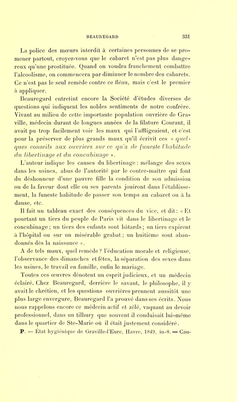 La police des mœurs interdit à certaines personnes de se pro- mener partout, croyez-vous que le cabaret n'est pas plus dange- reux qu'une prostituée. Quand on voudra franchement combattre l'alcoolisme, on commencera par diminuer le nombre des cabarets. Ce n'est pas le seul remède contre ce fléau, mais c'est le premier à appliquer. Beauregard entretint encore la Société d'études diverses de questions qui indiquent les nobles sentiments de notre confrère. Vivant au milieu de cette importante population ouvrière de Gra- ville, médecin durant de longues années de la filature Courant, il avait pu trop facilement voir les maux qui l'affligeaient, et c'est pour la préserver de plus grands maux qu'il écrivit ces « quel- ques conseils aux ouvriers sur ce qu'a de funeste l'habitude du libertinage et du concubinage ». L'auteur indique les causes du libertinage : mélange des sexes dans les usines, abus de l'autorité par le contre-maître qui font du déshonneur d'une pauvre fille la condition de son admission ou de la faveur dont elle ou ses parents jouiront dans l'établisse- ment, la funeste habitude de passer son temps au cabaret ou à la danse, etc. Il fait un tableau exact des conséquences du vice, et dit : « Et pourtant un tiers du peuple de Paris vit dans le libertinage et le concubinage ; un tiers des enfants sont bâtards ; un tiers expirent à l'hôpital ou sur un misérable grabat ; un huitième sont aban- donnés dès la naissance ». A de tels maux, quel remède ? l'éducation morale et religieuse, l'observance des dimanches et fêtes, la séparation des sexes dans les usines, le travail en famille, enfin le mariage. Toutes ces œuvres dénotent un esprit judicieux, et un médecin éclairé. Chez Beauregard, derrière le savant, le philosophe, il y avait le chrétien, et les questions ouvrières prennent aussitôt une plus large envergure, Beauregard l'a prouvé dans ses écrits. Nous nous rappelons encore ce médecin actif et zélé, vaquant au devoir professionnel, dans un tilbury que souvent il conduisait lui-même dans le quartier de Ste-Marie où il était justement considéré. P. — État hygiénique de Graville-l'Eure, Havre, 184lJ, in-8. — Cau-