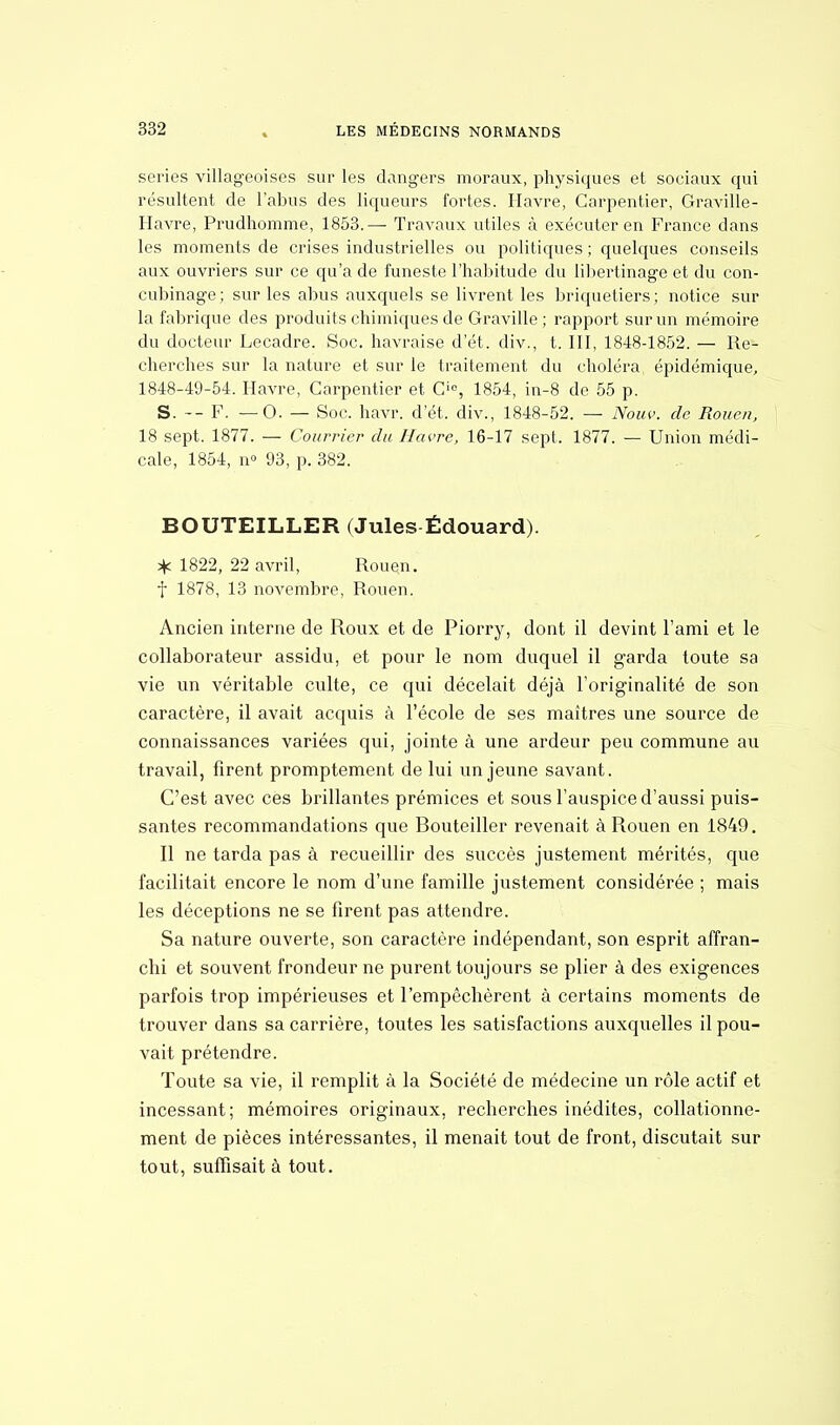 séries villageoises sur les dangers moraux, physiques et sociaux qui résultent de l'abus des liqueurs fortes. Havre, Carpentier, Graville- Havre, Prudhomme, 1853.— Travaux utiles à exécuter en France dans les moments de crises industrielles ou politiques ; quelques conseils aux ouvriers sur ce qu'a de funeste l'habitude du libertinage et du con- cubinage; sur les abus auxquels se livrent les briquetiers; notice sur la fabrique des produits chimiques de Gravide ; rapport sur un mémoire du docteur Lecadre. Soc. havraise d'ét. div., t. III, 1848-1852. — Re- cherches sur la nature et sur le traitement du choléra épidémique, 1848-49-54. Havre, Carpentier et O, 1854, in-8 de 55 p. S. -- F. — O. — Soc. havr. d'ét. div., 1848-52. — Nouv. de Rouen, 18 sept. 1877. — Courrier du Havre, 16-17 sept. 1877. — Union médi- cale, 1854, n° 93, p. 382. BOUTEILLER (Jules Édouard). * 1822, 22 avril, Rouen, f 1878, 13 novembre, Rouen. Ancien interne de Roux et de Piorry, dont il devint l'ami et le collaborateur assidu, et pour le nom duquel il garda toute sa vie un véritable culte, ce qui décelait déjà l'originalité de son caractère, il avait acquis à l'école de ses maîtres une source de connaissances variées qui, jointe à une ardeur peu commune au travail, firent promptement de lui un jeune savant. C'est avec ces brillantes prémices et sous l'auspice d'aussi puis- santes recommandations que Bouteiller revenait à Rouen en 1849. Il ne tarda pas à recueillir des succès justement mérités, que facilitait encore le nom d'une famille justement considérée ; mais les déceptions ne se firent pas attendre. Sa nature ouverte, son caractère indépendant, son esprit affran- chi et souvent frondeur ne purent toujours se plier à des exigences parfois trop impérieuses et l'empêchèrent à certains moments de trouver dans sa carrière, toutes les satisfactions auxquelles il pou- vait prétendre. Toute sa vie, il remplit à la Société de médecine un rôle actif et incessant; mémoires originaux, recherches inédites, collationne- ment de pièces intéressantes, il menait tout de front, discutait sur tout, suffisait à tout.