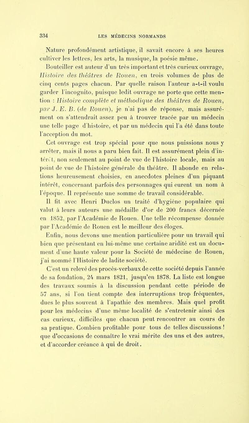 Nature profondément artistique, il savait encore à ses heures cultiver les lettres, les arts, la musique, la poésie même. Bouteiller est auteur d'un très important et très curieux ouvrage, Histoire des théâtres de Rouen, en trois volumes de plus de cinq cents pages chacun. Par quelle raison l'auteur a-t-il voulu garder l'incognito, puisque ledit ouvrage ne porte que cette men- tion : Histoire complète et méthodique des théâtres de Rouen, par J. E. B. (de Rouen), je n'ai pas de réponse, mais assuré- ment on s'attendrait assez peu à trouver tracée par un médecin une telle page d'histoire, et par un médecin qui l'a été dans toute l'acception du mot. Cet ouvrage est trop spécial pour que nous puissions nous y arrêter, mais il nous a paru bien fait. Il est assurément plein d'in- tén't, non seulement au point de vue de l'histoire locale, mais au point de vue de l'histoire générale du théâtre. Il abonde en rela- tions heureusement choisies, en anecdotes pleines d'un piquant intérêt, concernant parfois des personnages qui eurent un nom à l'époque. Il représente une somme de travail considérable. Il fit avec Henri Duclos un traité d'hygiène populaire qui valut à leurs auteurs une médaille d'or de 200 francs décernée en 1852, par l'Académie de Rouen. Une telle récompense donnée par l'Académie de Rouen est le meilleur des éloges. Enfin, nous devons une mention particulière pour un travail qui bien que présentant en lui-même une certaine aridité est un docu- ment d'une haute valeur pour la Société de médecine de Rouen, j'ai nommé l'Histoire de ladite société. C'est un relevé des procès-verbaux de cette société depuis l'année de sa fondation, 24 mars 1821, jusqu'en 1878. La liste est longue des travaux soumis à la discussion pendant cette période de 57 ans, si l'on tient compte des interruptions trop fréquentes, dues le plus souvent à l'apathie des membres. Mais quel profit pour les médecins d'une même localité de s'entretenir ainsi des cas curieux, difficiles que chacun peut rencontrer au cours de sa pratique. Combien profitable pour tous de telles discussions ! que d'occasions de connaître le vrai mérite des uns et des autres, et d'accorder créance à qui de droit.