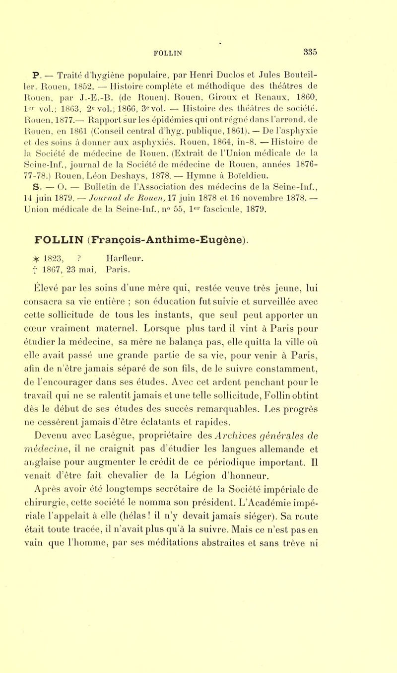 P. — Traité d'hygiène populaire, par Henri Duclos et Jules Bouteil- ler. Rouen, 1852. — Histoire complète et méthodique des théâtres de Rouen, par J.-E.-B. (de Rouen). Rouen, Giroux et Rénaux, 1860, 1er vol.; 1863, 2e vol.; 1866, 3° vol. — Histoire des théâtres de société. Rouen, 1877.— Rapport sur les épidémies qui ont régné dans l'arrond. de Rouen, en 1861 (Conseil central d'hyg. publique, 1861). — De l'asphyxie et des soins adonner aux asphyxiés. Rouen, 1864, in-8. —Histoire de la Société de médecine de Rouen. (Extrait de l'Union médicale de la Seine-Inf., journal de la Société de médecine de Rouen, années 1876- 77-78.) Rouen, Léon Deshays, 1878.— Hymne à Boïeldieu. S. — 0. — Bulletin de l'Association des médecins de la Seine-Inf., 14 juin 1879. — Journal de Rouen, 17 juin 1878 et 16 novembre 1878. — Union médicale de la Seine-Inf., n° 55, 1er fascicule, 1879. FOLLIN (François-Anthime-Eugène). * 1823, ? Harfleur. f 1867, 23 mai, Paris. Élevé par les soins d'une mère qui, restée veuve très jeune, lui consacra sa vie entière ; son éducation fut suivie et surveillée avec cette sollicitude de tous les instants, que seul peut apporter un cœur vraiment maternel. Lorsque plus tard il vint à Paris pour étudier la médecine, sa mère ne balança pas, elle quitta la ville où elle avait passé une grande partie de sa vie, pour venir à Paris, afin de n'être jamais séparé de son fils, de le suivre constamment, de l'encourager dans ses études. Avec cet ardent penchant pour le travail qui ne se ralentit jamais et une telle sollicitude, Follin obtint dès le début de ses études des succès remarquables. Les progrès ne cessèrent jamais d'être éclatants et rapides. Devenu avec Lasègue, propriétaire des Archives générales de médecine, il ne craignit pas d'étudier les langues allemande et anglaise pour augmenter le crédit de ce périodique important. Il venait d'être fait chevalier de la Légion d'honneur. Après avoir été longtemps secrétaire de la Société impériale de chirurgie, cette société le nomma son président. L'Académie impé- riale l'appelait à elle (hélas ! il n'y devait jamais siéger). Sa route était toute tracée, il n'avait plus qu'à la suivre. Mais ce n'est pas en vain que l'homme, par ses méditations abstraites et sans trêve ni