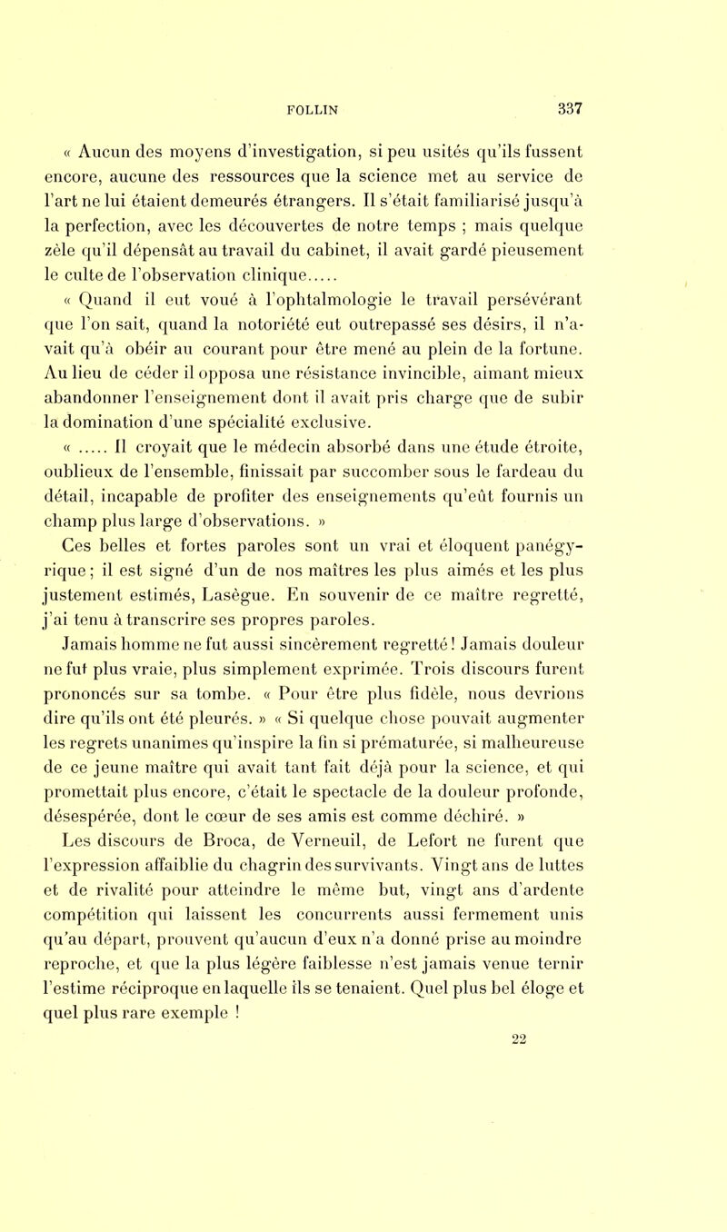 « Aucun des moyens d'investigation, si peu usités qu'ils fussent encore, aucune des ressources que la science met au service de l'art ne lui étaient demeurés étrangers. Il s'était familiarisé jusqu'à la perfection, avec les découvertes de notre temps ; mais quelque zèle qu'il dépensât au travail du cabinet, il avait gardé pieusement le culte de l'observation clinique « Quand il eut voué à l'opbtalmologie le travail persévérant que l'on sait, quand la notoriété eut outrepassé ses désirs, il n'a- vait qu'à obéir au courant pour être mené au plein de la fortune. Au lieu de céder il opposa une résistance invincible, aimant mieux abandonner l'enseignement dont il avait pris charge que de subir la domination d'une spécialité exclusive. « Il croyait que le médecin absorbé dans une étude étroite, oublieux de l'ensemble, finissait par succomber sous le fardeau du détail, incapable de profiter des enseignements qu'eût fournis un champ plus large d'observations. » Ces belles et fortes paroles sont un vrai et éloquent panégy- rique ; il est signé d'un de nos maîtres les plus aimés et les plus justement estimés, Lasègue. En souvenir de ce maître regretté, j'ai tenu à transcrire ses propres paroles. Jamais homme ne fut aussi sincèrement regretté! Jamais douleur ne fut plus vraie, plus simplement exprimée. Trois discours furent prononcés sur sa tombe. « Pour être plus fidèle, nous devrions dire qu'ils ont été pleurés. » « Si quelque chose pouvait augmenter les regrets unanimes qu'inspire la fin si prématurée, si malheureuse de ce jeune maître qui avait tant fait déjà pour la science, et qui promettait plus encore, c'était le spectacle de la douleur profonde, désespérée, dont le cœur de ses amis est comme déchiré. » Les discours de Broca, de Verneuil, de Lefort ne furent que l'expression affaiblie du chagrin des survivants. Vingt ans de luttes et de rivalité pour atteindre le même but, vingt ans d'ardente compétition qui laissent les concurrents aussi fermement unis qu'au départ, prouvent qu'aucun d'eux n'a donné prise au moindre reproche, et que la plus légère faiblesse n'est jamais venue ternir l'estime réciproque en laquelle ils se tenaient. Quel plus bel éloge et quel plus rare exemple ! 22