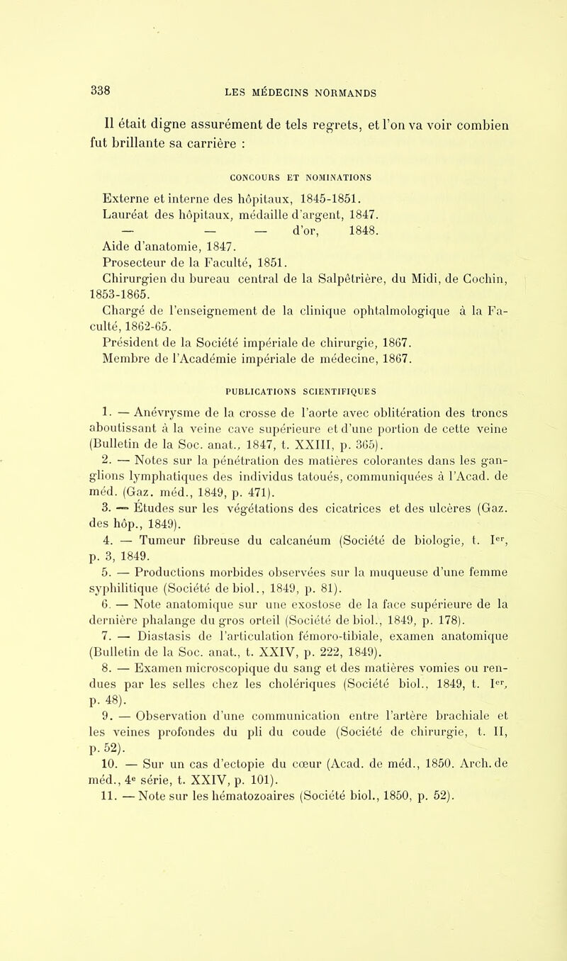 Il était digne assurément de tels regrets, et l'on va voir combien fut brillante sa carrière : CONCOURS ET NOMINATIONS Externe et interne des hôpitaux, 1845-1851. Lauréat des hôpitaux, médaille d'argent, 1847. _ — d'or, 1848. Aide d'anatomie, 1847. Proseeteur de la Faculté, 1851. Chirurgien du bureau central de la Salpêtrière, du Midi, de Cochin, 1853-1865. Chargé de l'enseignement de la clinique ophtalmologique à la Fa- culté, 1862-65. Président de la Société impériale de chirurgie, 1867. Membre de l'Académie impériale de médecine, 1867. PUBLICATIONS SCIENTIFIQUES 1. — Anévrysme de la crosse de l'aorte avec oblitération des troncs aboutissant à la veine cave supérieure et d'une portion de cette veine (Bulletin de la Soc. anat., 1847, t. XXIII, p. 365). 2. — Notes sur la pénétration des matières colorantes dans les gan- glions lymphatiques des individus tatoués, communiquées à l'Acad. de méd. (Gaz. méd., 1849, p. 471). 3. — Etudes sur les végétations des cicatrices et des ulcères (Gaz. des hôp., 1849). 4. — Tumeur fibreuse du calcanéum (Société de biologie, t. Ier, p. 3, 1849. 5. — Productions morbides observées sur la muqueuse d'une femme syphilitique (Société debiol., 1849, p. 81). 6. — Note anatomique sur une exostose de la face supérieure de la dernière phalange du gros orteil (Société de biol., 1849, p. 178). 7. — Diastasis de l'articulation fémoro-tibiale, examen anatomique (Bulletin de la Soc. anat., t. XXIV, p. 222, 1849). 8. — Examen microscopique du sang et des matières vomies ou ren- dues par les selles chez les cholériques (Société biol., 1849, t. Ier, p. 48). 9. — Observation d'une communication entre l'artère brachiale et les veines profondes du pli du coude (Société de chirurgie, t. II, p. 52). 10. — Sur un cas d'ectopie du cœur (Acad. de méd., 1850. Arch.de méd., 4 série, t. XXIV, p. 101). 11. —Note sur les hématozoaires (Société biol., 1850, p. 52).