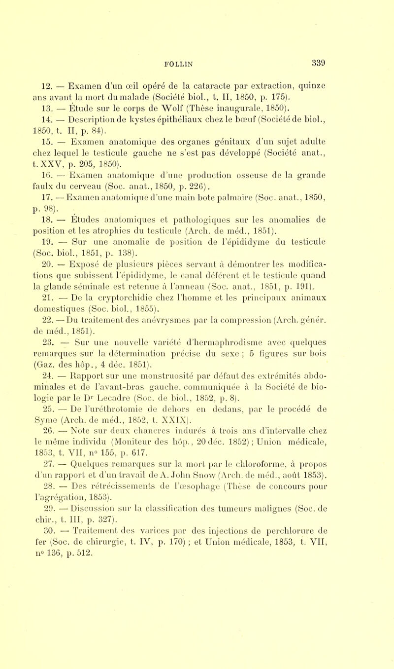 12. — Examen d'un œil opéré de la cataracte par extraction, quinze ans avant la mort du malade (Société biol., t. II, 1850, p. 175). 13. — Etude sur le corps de Wolf (Thèse inaugurale, 1850). 14. — Description de kystes épithéliaux chez le bœuf (Société de biol., 1850, t. II, p. 84). 15. — Examen anatomique des organes génitaux d'un sujet adulte chez lequel le testicule gauche ne s'est pas développé (Société anat., t. XXV, p. 205, 1850). 16. — Examen anatomique d'une production osseuse de la grande faulx du cerveau (Soc. anat., 1850, p. 226). 17. — Examen anatomique d'une main bote palmaire (Soc. anat., 1850, p. 98). , 18. — Études anatomiques et pathologiques sur les anomalies de position et les atrophies du testicule (Arch. de méd., 1851). 19. — Sur une anomalie de position de l'épididyme du testicule (Soc. biol., 1851, p. 138). 20. — Exposé de plusieurs pièces servant à démontrer les modifica- tions que subissent l'épididyme, le canal déférent et le testicule quand la glande séminale est retenue à l'anneau (Soc. anat., 1851, p. 191). 21. — De la cryptorchidie chez l'homme et les principaux animaux domestiques (Soc. biol., 1855). 22. —Du traitement des anévrysmes par la compression (Arch. génér. de méd., 1851). 23. — Sur une nouvelle variété d'hermaphrodisme avec quelques remarques sur la détermination précise du sexe ; 5 figures sur bois (Gaz. des hôp., 4 déc. 1851). 24. — Rapport sur une monstruosité par défaut des extrémités abdo- minales et de l'avant-bras gauche, communiquée à la Société de bio- logie parle Dr Lecadre (Soc. de biol., 1852, p. 8). 25. — De l'uréthrotomie de dehors en dedans, par le procédé de Syme (Arch. de méd., 1852, t. XXIX). 26. — Note sur deux chancres indurés à trois ans d'intervalle chez le môme individu (Moniteur des hôp., 20déc. 1852) ; Union médicale, 1853, t. VII, n» 155, p. 617. 27. — Quelques remarques sur la mort par le chloroforme, à propos d'un rapport et d'un travail de A. John Snow (Arch. de méd., août 1853). 28. — Des rétrécissements de l'œsophage (Thèse de concours pour l'agrégation, 1853). 29. —■ Discussion sur la classification des tumeurs malignes (Soc. de chir., t. III, p. 327). 30. — Traitement des varices par des injections de perchlorure de fer (Soc. de chirurgie, t. IV, p. 170) ; et Union médicale, 1853, t. VII, n° 136, p. 512.