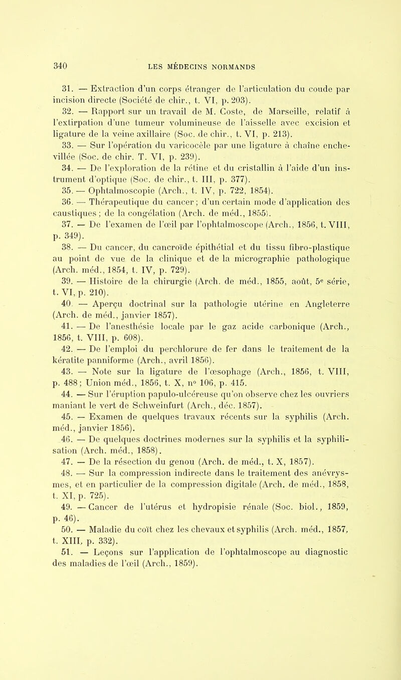 31. — Extraction d'un corps étranger de l'articulation du coude par incision directe (Société de chir., t. VI, p. 203). 32. — Rapport sur un travail de M. Goste, de Marseille, relatif à l'extirpation d'une tumeur volumineuse de l'aisselle avec excision et ligature de la veine axillaire (Soc. de chir., t. VI, p. 213). 33. — Sur l'opération du varicocèle par une ligature à chaîne enche- villée (Soc. de chir. T. VI, p. 23!)). 34. — De l'exploration de la rétine et du cristallin à l'aide d'un ins- trument d'optique (Soc. de chir., t. III, p. 377). 35. — Ophtalmoscopie (Arch., t. IV, p. 722, 1854). 36. — Thérapeutique du cancer; d'un certain mode d'application des caustiques; de la congélation (Arch. de méd., 1855). 37. — De l'examen de l'œil par l'ophtalmoscope (Arch., 1856, t. VIII, p. 349). 38. — Du cancer, du cancroïde épithétial et du tissu fibro-plastique au point de vue de la clinique et de la micrographie pathologique (Arch. méd., 1854, t. IV, p. 729). 39. — Histoire de la chirurgie (Arch. de méd., 1855, août, 5e série, t. VI, p. 210). 40. — Aperçu doctrinal sur la pathologie utérine en Angleterre (Arch. de méd., janvier 1857). 41. — De l'anesthésie locale par le gaz acide carbonique (Arch., 1856, t. VIII, p. 608). 42. — De l'emploi du perchlorure de fer dans le traitement de la kératite panniforme (Arch., avril 1856). 43. — Note sur la ligature de l'œsophage (Arch., 1856, t. VIII, p. 488; Union méd., 1856, t. X, n° 106, p. 415. 44. — Sur l'éruption papulo-ulcéreuse qu'on observe chez les ouvriers maniant le vert de Schweinfurt (Arch., déc. 1857). 45. — Examen de quelques travaux récents sur la syphilis (Arch. méd., janvier 1856). 46. — De quelques doctrines modernes sur la syphilis et la syphili- sation (Arch. méd., 1858). 47. — De la résection du genou (Arch. de méd., t. X, 1857). 48. — Sur la compression indirecte dans le traitement des anévrys- mes, et en particulier de la compression digitale (Arch. de méd., 1858, t. XI, p. 725). 49. —Cancer de l'utérus et hydropisie rénale (Soc. biol., 1859, p. 46). 50. — Maladie du coït chez les chevaux et syphilis (Arch. méd., 1857, t. XIII, p. 332). 51. — Leçons sur l'application de l'ophtalmoscope au diagnostic des maladies de l'œil (Arch., 1859).
