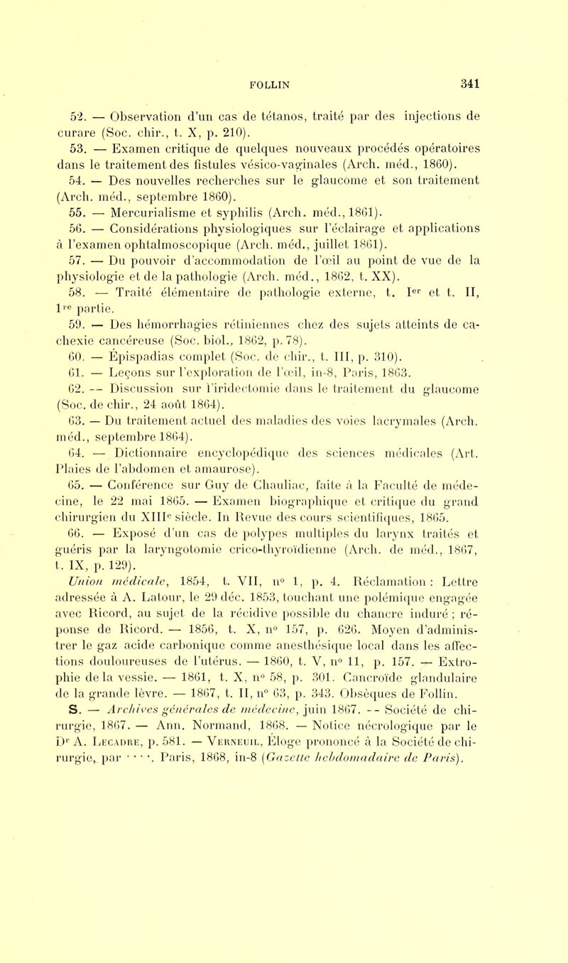52. — Observation d'un cas de tétanos, traité par des injections de curare (Soc. chir., t. X, p. 210). 53. — Examen critique de quelques nouveaux procédés opératoires dans le traitement des fistules vésico-vaginales (Arch. méd., 1860). 54. — Des nouvelles recherches sur le glaucome et son traitement (Arch. méd., septembre 1860). 55. — Mercurialisme et syphilis (Arch. méd., 1861). 56. — Considérations physiologiques sur l'éclairage et applications à l'examen ophtalmoscopique (Arch. méd., juillet 1861). 57. — Du pouvoir d'accommodation de l'œil au point de vue de la physiologie et de la pathologie (Arch. méd., 1862, t. XX). 58. — Traité élémentaire de pathologie externe, t. Ier et t. II, lre partie. 59. — Des hémorrhagies rétiniennes chez des sujets atteints de ca- chexie cancéreuse (Soc. biol., 1862, p. 78). 60. — Epispadias complet (Soc. de chir., t. III, p. 310). 61. — Leçons sur l'exploration de l'œil, in-8, Paris, 1863. 62. — Discussion sur l'iridectomie dans le traitement du glaucome (Soc. de chir., 24 août 1864). 63. — Du traitement actuel des maladies des voies lacrymales (Arch. méd., septembre 1864). 64. — Dictionnaire encyclopédique des sciences médicales (Art. Plaies de l'abdomen et amaurose). 65. — Conférence sur Guy de Chauliac, faite à la Faculté de méde- cine, le 22 mai 1865. — Examen biographique et critique du grand chirurgien du XIIIe siècle. In Revue des cours scientifiques, 1865. 66. — Exposé d'un cas de polypes multiples du larynx traités et guéris par la laryngotomie crico-thyroïdienne (Arch. de méd., 1867, t. IX, p. 129). Union médicale, 1854, t. VII, n° 1, p. 4. Réclamation : Lettre adressée à A. Latour, le 29 déc. 1853, touchant une polémique engagée avec Ricord, au sujet de la récidive possible du chancre induré ; ré- ponse de Ricord. — 1856, t. X, n° 157, p. 626. Moyen d'adminis- trer le gaz acide carbonique comme anesthésique local dans les affec- tions douloureuses de l'utérus. — 1860, t. V, n° 11, p. 157. — Extro- phie delà vessie. — 1861, t. X, n» 58, p. 301. Cancroïde glandulaire de la grande lèvre. — 1867, t. II, n 63, p. 343. Obsèques de Foilin. S. — Archives générales de médecine, juin 1867. -- Société de chi- rurgie, 1867. — Ann. Normand, 1868. — Notice nécrologique par le Dr A. Legadre, p. 581. — Verneuil, Éloge prononcé à la Société de chi- rurgie, par • ■ • •. Paris, 1868, in-8 {Gazette hebdomadaire de Paris).