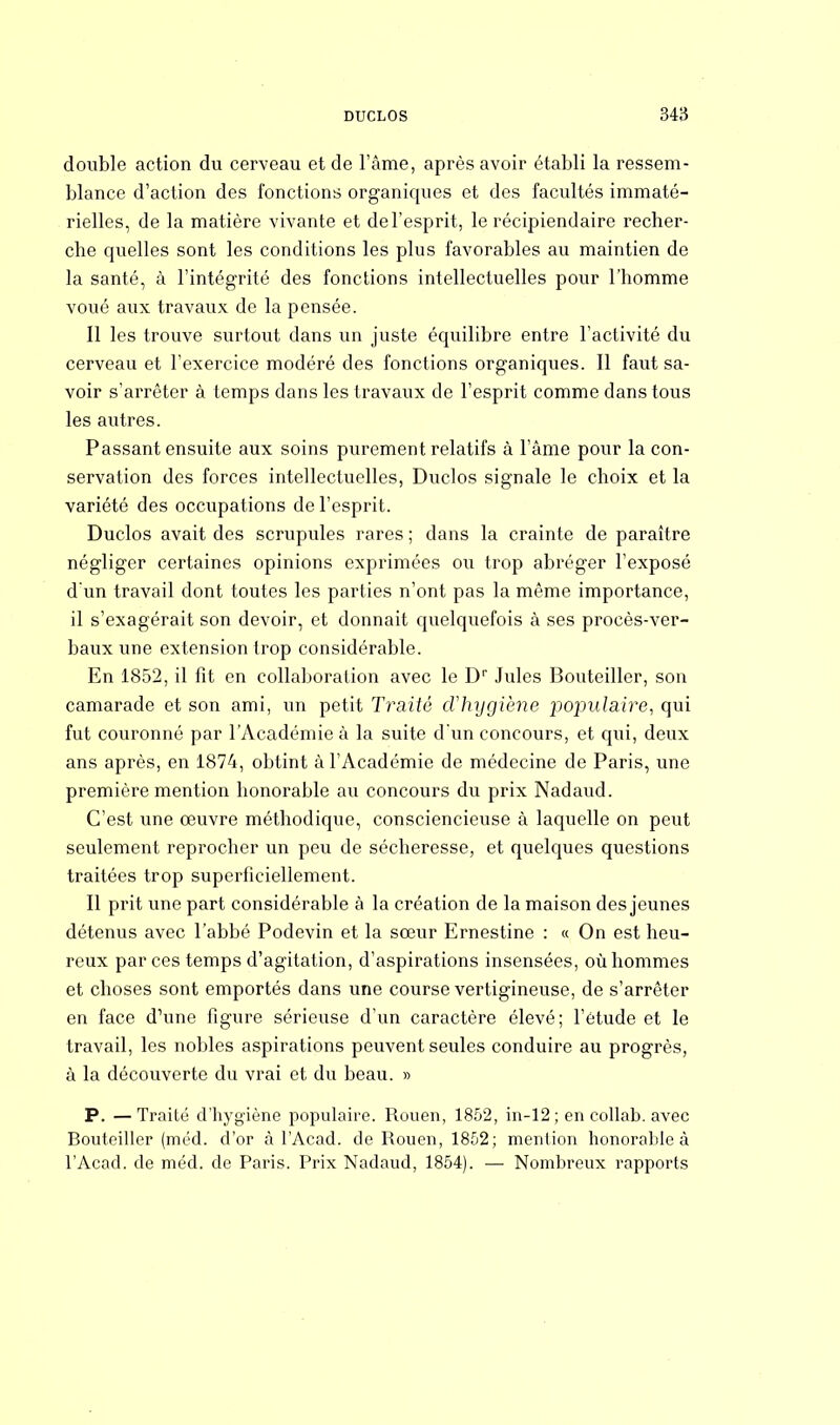 double action du cerveau et de l'âme, après avoir établi la ressem- blance d'action des fonctions organiques et des facultés immaté- rielles, de la matière vivante et de l'esprit, le récipiendaire recher- che quelles sont les conditions les plus favorables au maintien de la santé, à l'intégrité des fonctions intellectuelles pour l'homme voué aux travaux de la pensée. 11 les trouve surtout dans un juste équilibre entre l'activité du cerveau et l'exercice modéré des fonctions organiques. Il faut sa- voir s'arrêter à temps dans les travaux de l'esprit comme dans tous les autres. Passant ensuite aux soins purement relatifs à l'âme pour la con- servation des forces intellectuelles, Duclos signale le choix et la variété des occupations de l'esprit. Duclos avait des scrupules rares ; dans la crainte de paraître négliger certaines opinions exprimées ou trop abréger l'exposé d'un travail dont toutes les parties n'ont pas la même importance, il s'exagérait son devoir, et donnait quelquefois à ses procès-ver- baux une extension trop considérable. En 1852, il fit en collaboration avec le Dr Jules Bouteiller, son camarade et son ami, un petit Traité d'hygiène populaire, qui fut couronné par l'Académie à la suite d'un concours, et qui, deux ans après, en 1874, obtint à l'Académie de médecine de Paris, une première mention honorable au concours du prix Nadaud. C'est une œuvre méthodique, consciencieuse à laquelle on peut seulement reprocher un peu de sécheresse, et quelques questions traitées trop superficiellement. Il prit une part considérable à la création de la maison des jeunes détenus avec l'abbé Podevin et la sœur Ernestine : « On est heu- reux par ces temps d'agitation, d'aspirations insensées, où hommes et choses sont emportés dans une course vertigineuse, de s'arrêter en face d'une figure sérieuse d'un caractère élevé; l'étude et le travail, les nobles aspirations peuvent seules conduire au progrès, à la découverte du vrai et du beau. » P. —Traité d'hygiène populaire. Rouen, 1852, in-12 ; en collab. avec Bouteiller (méd. d'or à l'Acad. de Rouen, 1852; mention honorable à l'Acad. de méd. de Paris. Prix Nadaud, 1854). — Nombreux rapports