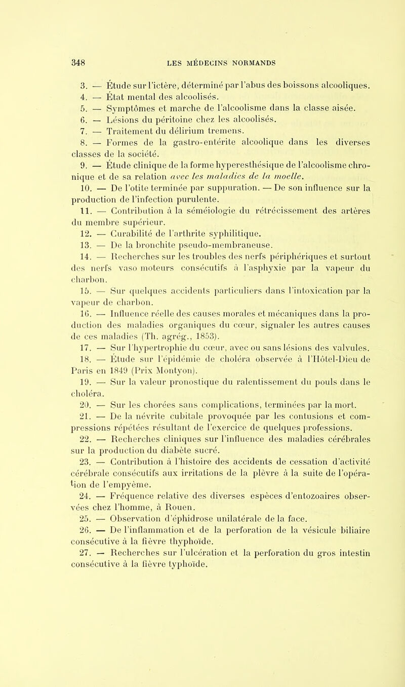 3. — Étude sur l'ictère, déterminé par l'abus des boissons alcooliques. 4. — Etat mental des alcoolisés. 5. — Symptômes et marche de l'alcoolisme dans la classe aisée. 6. — Lésions du péritoine chez les alcoolisés. 7. — Traitement du délirium tremens. 8. — Formes de la gastro-entérite alcoolique dans les diverses classes de la société. 9. — Étude clinique de la forme hyperesthésique de l'alcoolisme chro- nique et de sa relation avec les maladies de la moelle. 10. — De l'otite terminée par suppuration. — De son influence sur la production de l'infection purulente. 11. — Contribution à la séméiologïe du rétrécissement des artères du membre supérieur. 12. — Curabilité de l'arthrite syphilitique. 13. — De la bronchite pseudo-membraneuse. 14. — Recherches sur les troubles des nerfs périphériques et surtout des nerfs vaso moteurs consécutifs à l'asphyxie par la vapeur du charbon. \'o. — Sur quelques accidents particuliers dans l'intoxication par la vapeur de charbon. 16. — Influence réelle des causes morales et mécaniques dans la pro- duction des maladies organiques du cœur, signaler les autres causes de ces maladies (Th. agrég., 1853). 17. — Sur l'hypertrophie du cœur, avec ou sans lésions des valvules. 18. — Étude sur l'épidémie de choléra observée à l'IIôtel-Dieu de Paris en 1849 (Prix Montyon). 19. — Sur la valeur pronostique du ralentissement du pouls dans le choléra. 20. — Sur les chorées sans complications, terminées par la mort. 21. — De la névrite cubitale provoquée par les contusions et com- pressions répétées résultant de l'exercice de quelques professions. 22. — Recherches cliniques sur l'influence des maladies cérébrales sur la production du diabète sucré. 23. — Contribution à l'histoire des accidents de cessation d'activité cérébrale consécutifs aux irritations de la plèvre à la suite de l'opéra- tion de l'empyème. 24. — Fréquence relative des diverses espèces d'entozoaires obser- vées chez l'homme, à Rouen. 25. — Observation d'éphidrose unilatérale delà face. 26. — De l'inflammation et de la perforation de la vésicule biliaire consécutive à la fièvre thyphoïde. 27. — Recherches sur l'ulcération et la perforation du gros intestin consécutive à la fièvre typhoïde.