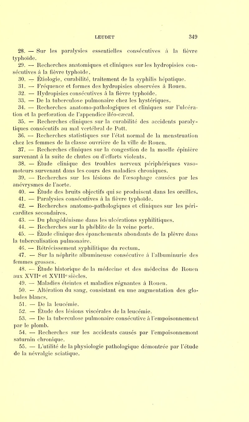 28. — Sur les paralysies essentielles consécutives à la fièvre typhoïde. 29. — Recherches anatomiques et cliniques sur les hydropisies con- sécutives à la fièvre typhoïde. 30. — Etiologie, curahilité, traitement de la syphilis hépatique. 3t. — Fréquence et formes des hydropisies observées à Rouen. 32. — Hydropisies consécutives à la fièvre typhoïde. 33. — De la tuberculose pulmonaire chez les hystériques. 34. — Recherches anatomo-pathologiques et cliniques sur l'ulcéra- tion et la perforation de l'appendice iléo-cœcal. 35. — Recherches cliniques sur la curahilité des accidents paraly- tiques consécutifs au mal vertébral de Pott. 36. — Recherches statistiques sur l'état normal de la menstruation chez les femmes de la classe ouvrière de la ville de Rouen. 37. — Recherches cliniques sur la congestion de la moelle épinière survenant à la suite de chutes ou d'efforts violents. 38. — Etude clinique des troubles nerveux périphériques vaso- moteurs survenant dans les cours des maladies chroniques. 39. — Recherches sur les lésions de l'œsophage causées par les anévrysmes de l'aorte. 40. — Etude des bruits objectifs qui se produisent dans les oreilles. 41. — Paralysies consécutives à la fièvre typhoïde. 42. — Recherches anatomo-pathologiques et cliniques sur les péri- cardites secondaires. 43. — Du phagédénisme dans les ulcérations syphilitiques. 44. — Recherches sur la phéblite de la veine porte. 45. - Etude clinique des épanchements abondants de la plèvre dans la tuberculisation pulmonaire. 40. — Rétrécissement syphilitique du rectum. 47. — Sur la néphrite albumineuse consécutive à l'albuminurie des femmes grosses. 48. ■— Etude historique de la médecine et des médecins de Rouen aux XVIIe et XVIIP siècles. 49. —■ Maladies éteintes et maladies régnantes à Rouen. 50. — Altération du sang, consistant en une augmentation des glo- bules blancs. 51. — De la leucémie. 52. — Etude des lésions viscérales de la leucémie. 53. — De la tuberculose pulmonaire consécutive à l'empoisonnement par le plomb. 54. — Recherches sur les accidents causés par l'empoisonnemont saturnin chronique. 55. — L'utilité de la physiologie pathologique démontrée par l'étude de la névralgie sciatique.