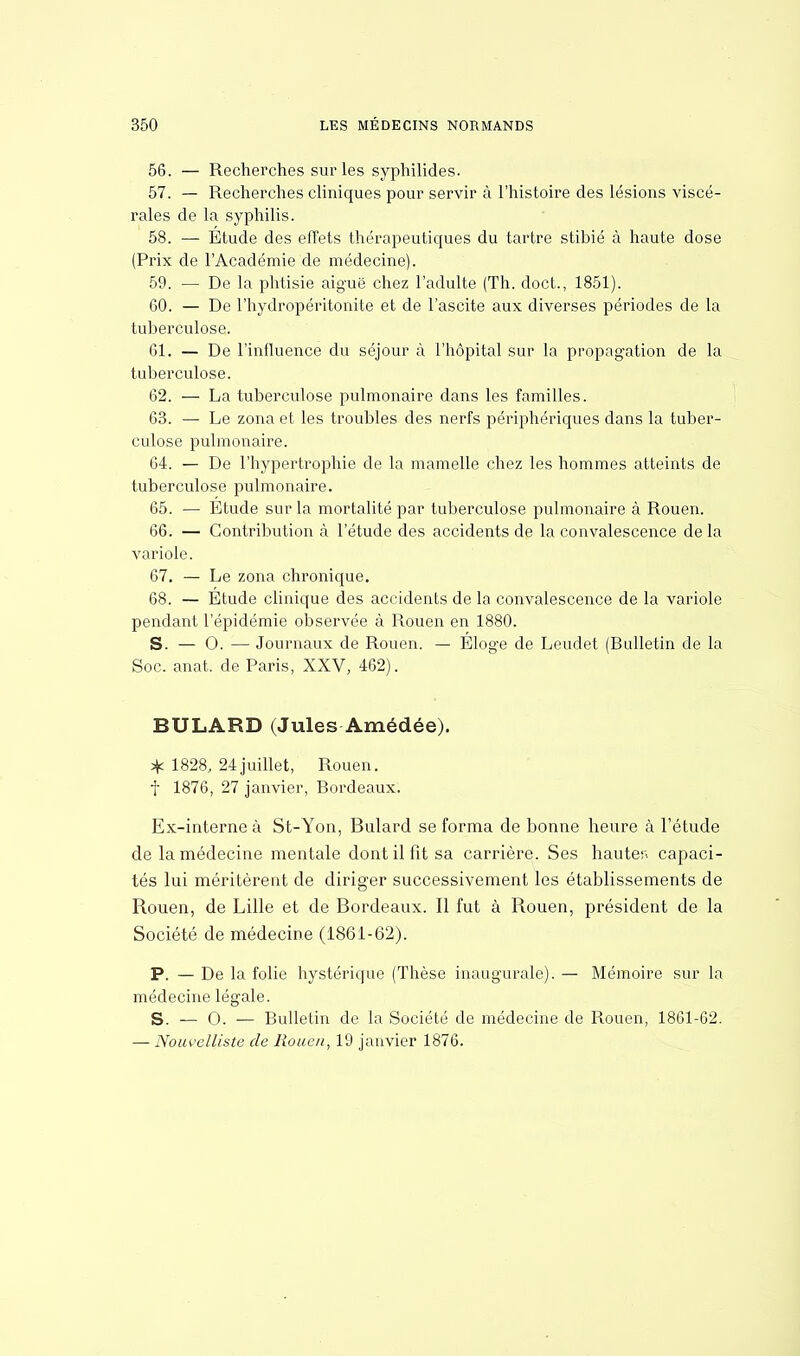 56. — Recherches sur les syphilides. 57. — Recherches cliniques pour servir à l'histoire des lésions viscé- rales de la syphilis. 58. — Etude des effets thérapeutiques du tartre stibié à haute dose (Prix de l'Académie de médecine). 59. — De la phtisie aiguë chez l'adulte (Th. doct., 1851). 60. — De l'hydropéritonite et de l'ascite aux diverses périodes de la tuberculose. 61. — De l'influence du séjour à l'hôpital sur la propagation de la tuberculose. 62. — La tuberculose pulmonaire dans les familles. 63. — Le zona et les troubles des nerfs périphériques dans la tuber- culose pulmonaire. 64. — De l'hypertrophie de la mamelle chez les hommes atteints de tuberculose pulmonaire. 65. — Etude sur la mortalité par tuberculose pulmonaire à Rouen. 66. — Contribution à l'étude des accidents de la convalescence delà variole. 67. — Le zona chronique. 68. — Etude clinique des accidents de la convalescence de la variole pendant l'épidémie observée à Rouen en 1880. S. — 0. — Journaux de Rouen. — Eloge de Leudet (Bulletin de la Soc. anat. de Paris, XXV, 462). BULARD (Jules Amédée). * 1828, 24juillet, Rouen, f 1876, 27 janvier, Bordeaux. Ex-interne à St-Yon, Bulard se forma de bonne heure à l'étude de la médecine mentale dont il fit sa carrière. Ses hauter. capaci- tés lui méritèrent de diriger successivement les établissements de Rouen, de Lille et de Bordeaux. Il fut à Rouen, président de la Société de médecine (1861-62). P. — De la folie hystérique (Thèse inaugurale). — Mémoire sur la médecine légale. S. — 0. — Bulletin de la Société de médecine de Rouen, 1861-62. — Nouvelliste de Rouen, 19 janvier 1876.