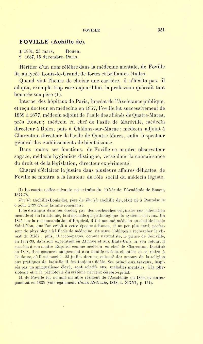 FOVILLE (Achille de). 1831, 25 mars, Rouen, f 1887, 15 décembre, Paris. Héritier d'un nom célèbre dans la médecine mentale, de Foville fit, au lycée Louis-le-Grand, de fortes et brillantes études. Quand vint l'iieure de choisir une carrière, il n'hésita pas, il adopta, exemple trop rare aujourd'hui, la profession qu'avait tant honorée son père (1). Interne des hôpitaux de Paris, lauréat de l'Assistance publique, et reçu docteur en médecine en 1857, Foville fut successivement de 1859 à 1877, médecin adjoint de l'asile des aliénés de Quatre-Mares, près Rouen ; médecin en chef de l'asile de Maréville, médecin directeur à Doles, puis à Châlons-sur-Marne ; médecin adjoint à Charenton, directeur de l'asile de Quatre-Mares, enfin inspecteur général des établissements de bienfaisance. Dans toutes ses fonctions, de Foville se montre observateur sagace, médecin hygiéniste distingué, versé dans la connaissance du droit et de la législation, directeur expérimenté. Chargé d'éclairer la justice dans plusieurs affaires délicates, de Foville se montra à la hauteur du rôle social du médecin légiste, (1) La courte notice suivante est extraite du Précis de l'Académie de Rouen, 1877-78. Foville (Achille-Louis de), père de Foville (Achille de), était né à Pontoise le 6 août 1799 d'une famille rouennaise. Il se distingua dans ses études, par des recherches oi'iginales sur l'aliénation mentale et surl'anatomie, tant normale que pathologique du système nerveux. En 1825, sur la recommandation d'Esquirol, il fut nommé médecin en chef de l'asile Saint-Yon, que l'on créait à cette époque à Rouen, et un peu plus tard, profes- seur de physiologie à l'Ecole de médecine. Sa santé l'obligea à rechercher le cli- mat du Midi ; puis, il accompagna, comme naturaliste, le prince de Joinville, en 1837-38, dans son expédition en Afrique et aux États-Unis. A son retour, il succéda à son maître Esquirol comme médecin en chef de Charenton. Destitué en 1848, il se consacra uniquement à sa famille et à sa clientèle et se retira à Toulouse, où il est mort le 22 juillet dernier, entouré des secours de la religion aux pratiques de laquelle il fut toujours fidèle. Ses principaux travaux, inspi- rés par un spiritualisme élevé, sont relatifs aux maladies mentales, à la phy- siologie et à la pathologie du système nerveux cérébro-spinal. M. de Foville fut nommé membre résident de l'Académie en 1830, et corres- pondant en 1835 (voir également Union Médicale. 1878, t. XXVI, p. 154).