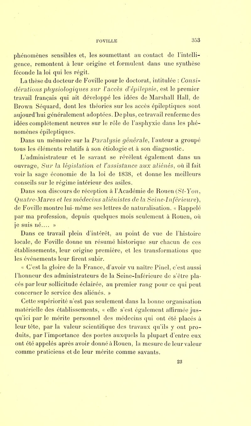 phénomènes sensibles et, les soumettant au contact de l'intelli- gence, remontent à leur origine et formulent dans une synthèse féconde la loi qui les régit. La thèse du docteur de Foville pour le doctorat, intitulée : Consi- dérations physiologiques sur l'accès cVépilepsie, est le premier travail français qui ait développé les idées de Marshall Hall, de Brown Séquard, dont les théories sur les accès épileptiques sont aujourd'hui généralement adoptées. Déplus, ce travail renferme des idées complètement neuves sur le rôle de l'asphyxie dans les phé- nomènes épileptiques. Dans un mémoire sur la Paralysie générale, l'auteur a groupé tous les éléments relatifs à son étiologie et à son diagnostic. L'administrateur et le savant se révèlent également dans un ouvrage, Sur la législation et l'assistance aux aliénés, où il fait voir la sage économie de la loi de 1838, et donne les meilleurs conseils sur le régime intérieur des asiles. Dans son discours de réception à l'Académie de Rouen (St-Yon, Quatre-Mares et les médecins aliènistes de la Seine-Inférieure), de Foville montre lui- même ses lettres de naturalisation. « Rappelé par ma profession, depuis quelques mois seulement à Rouen, où je suis né » Dans ce travail plein d'intérêt, au point de vue de l'histoire locale, de Foville donne un résumé historique sur chacun de ces établissements, leur origine première, et les transformations que les événements leur firent subir. « C'est la gloire de la France, d'avoir vu naître Pinel, c'est aussi l'honneur des administrateurs de la Seine-Inférieure de s'être pla- cés par leur sollicitude éclairée, au premier rang pour ce qui peut concerner le service des aliénés. » Cette supériorité n'est pas seulement dans la bonne organisation matérielle des établissements, « elle s'est également affirmée jus- qu'ici par le mérite personnel des médecins qui ont été placés à leur tête, par la valeur scientifique des travaux qu'ils y ont pro- duits, par l'importance des postes auxquels la plupart d'entre eux ont été appelés après avoir donné à Rouen, la mesure de leur valeur comme praticiens et de leur mérite comme savants. 23