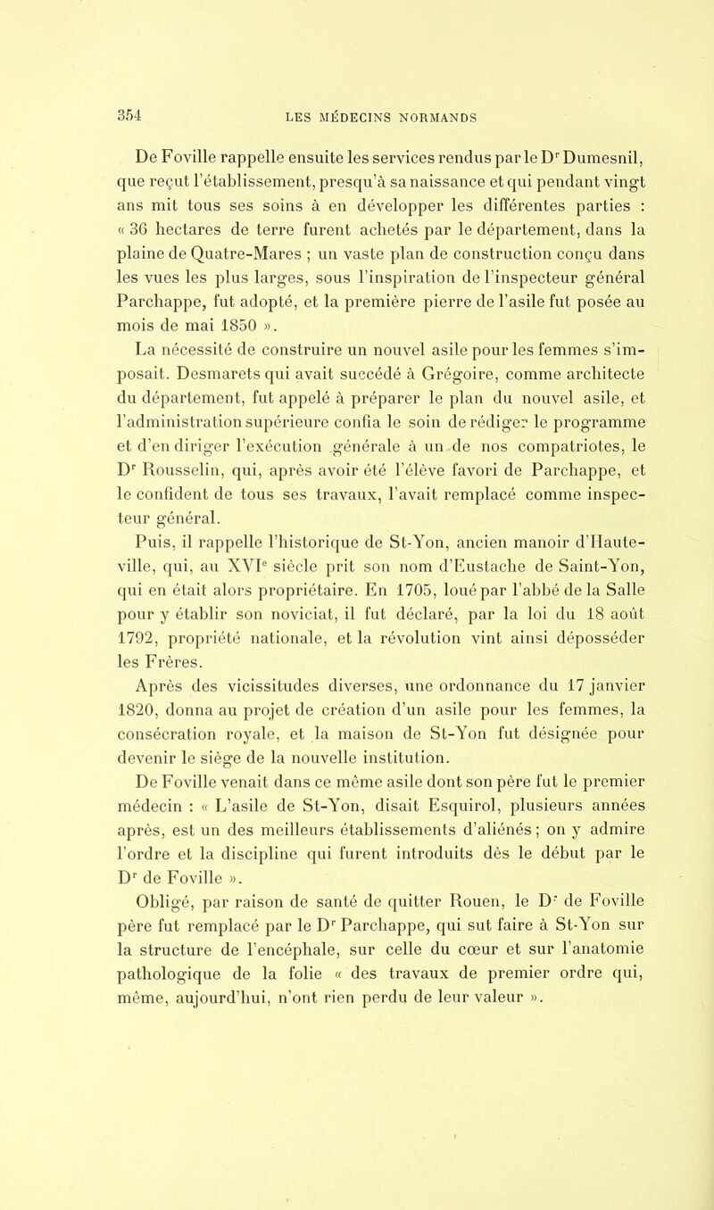 De Foville rappelle ensuite les services rendus parle Dr Dumesnil, que reçut l'établissement, presqu'à sa naissance et qui pendant vingt ans mit tous ses soins à en développer les différentes parties : « 36 hectares de terre furent achetés par le département, dans la plaine de Quatre-Mares ; un vaste plan de construction conçu dans les vues les plus larges, sous l'inspiration de l'inspecteur général Parchappe, fut adopté, et la première pierre de l'asile fut posée au mois de mai 1850 ». La nécessité de construire un nouvel asile pour les femmes s'im- posait. Desmarets qui avait succédé à Grégoire, comme architecte du département, fut appelé à préparer le plan du nouvel asile, et l'administration supérieure confia le soin de rédiger le programme et d'en diriger l'exécution .générale à un de nos compatriotes, le Dr Rousselin, qui, après avoir été l'élève favori de Parchappe, et le confident de tous ses travaux, l'avait remplacé comme inspec- teur général. Puis, il rappelle l'historique de St-Yon, ancien manoir d'Haute- ville, qui, au XVIe siècle prit son nom d'Eustache de Saint-Yon, qui en était alors propriétaire. En 1705, loué par l'abbé de la Salle pour y établir son noviciat, il fut déclaré, par la loi du 18 août 1792, propriété nationale, et la révolution vint ainsi déposséder les Frères. Après des vicissitudes diverses, une ordonnance du 17 janvier 1820, donna au projet de création d'un asile pour les femmes, la consécration royale, et la maison de St-Yon fut désignée pour devenir le siège de la nouvelle institution. De Foville venait dans ce même asile dont son père fut le premier médecin : « L'asile de St-Yon, disait Esquirol, plusieurs années après, est un des meilleurs établissements d'aliénés ; on y admire l'ordre et la discipline qui furent introduits dès le début par le Dr de Foville ». Obligé, par raison de santé de quitter Rouen, le D- de Foville père fut remplacé par le Dr Parchappe, qui sut faire à St-Yon sur la structure de l'encéphale, sur celle du cœur et sur l'anatomie pathologique de la folie « des travaux de premier ordre qui, même, aujourd'hui, n'ont rien perdu de leur valeur ».