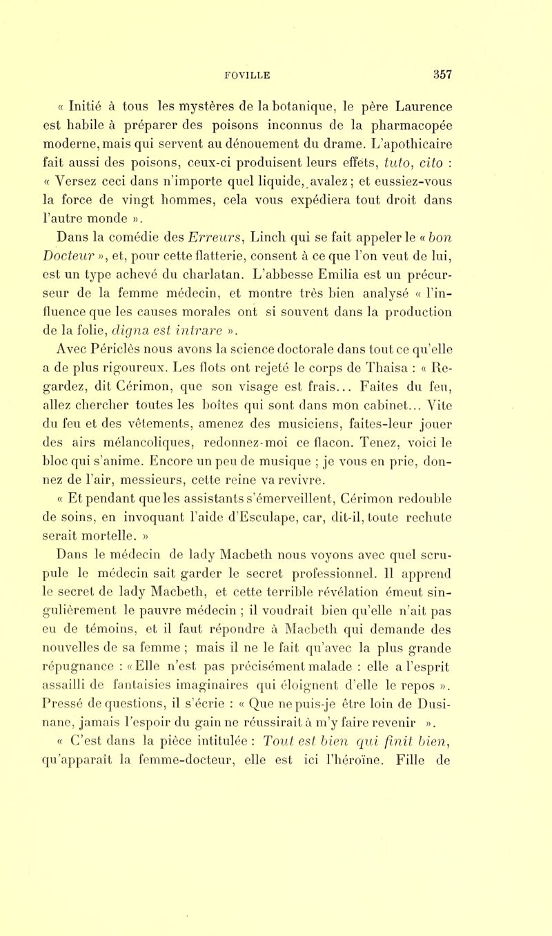 « Initié à tous les mystères de la botanique, le père Laurence est habile à préparer des poisons inconnus de la pharmacopée moderne, mais qui servent au dénouement du drame. L'apothicaire fait aussi des poisons, ceux-ci produisent leurs effets, tuto, cito : « Versez ceci dans n'importe quel liquide, avalez ; et eussiez-vous la force de vingt hommes, cela vous expédiera tout droit dans l'autre monde ». Dans la comédie des Erreurs, Linch qui se fait appeler le « bon Docteur », et, pour cette flatterie, consent à ce que l'on veut de lui, est un type achevé du charlatan. L'abbesse Emilia est un précur- seur de la femme médecin, et montre très bien analysé « l'in- fluence que les causes morales ont si souvent dans la production de la folie, (ligna, est intrare ». Avec Périclès nous avons la science doctorale dans tout ce qu'elle a de plus rigoureux. Les flots ont rejeté le corps de Thaisa : « Re- gardez, dit Cérimon, que son visage est frais... Faites du feu, allez chercher toutes les boîtes qui sont dans mon cabinet... Vite du feu et des vêtements, amenez des musiciens, faites-leur jouer des airs mélancoliques, redonnez-moi ce flacon. Tenez, voici le bloc qui s'anime. Encore un peu de musique ; je vous en prie, don- nez de l'air, messieurs, cette reine va revivre. « Et pendant que les assistants s'émerveillent, Cérimon redouble de soins, en invoquant l'aide d'Esculape, car, dit-il, toute rechute serait mortelle. » Dans le médecin de lady Macbeth nous voyons avec quel scru- pule le médecin sait garder le secret professionnel. 11 apprend le secret de lady Macbeth, et cette terrible révélation émeut sin- gulièrement le pauvre médecin ; il voudrait bien qu'elle n'ait pas eu de témoins, et il faut répondre à Macbeth qui demande des nouvelles de sa femme ; mais il ne le fait qu'avec la plus grande répugnance : « Elle n'est pas précisément malade : elle a l'esprit assailli de fantaisies imaginaires qui éloignent d'elle le repos ». Pressé de questions, il s'écrie : « Que nepuis-je être loin de Dusi- nane, jamais l'espoir du gain ne réussirait à m'y faire revenir ». « C'est dans la pièce intitulée : Tout est bien qui finit bien, qu'apparaît la femme-docteur, elle est ici l'héroïne. Fille de