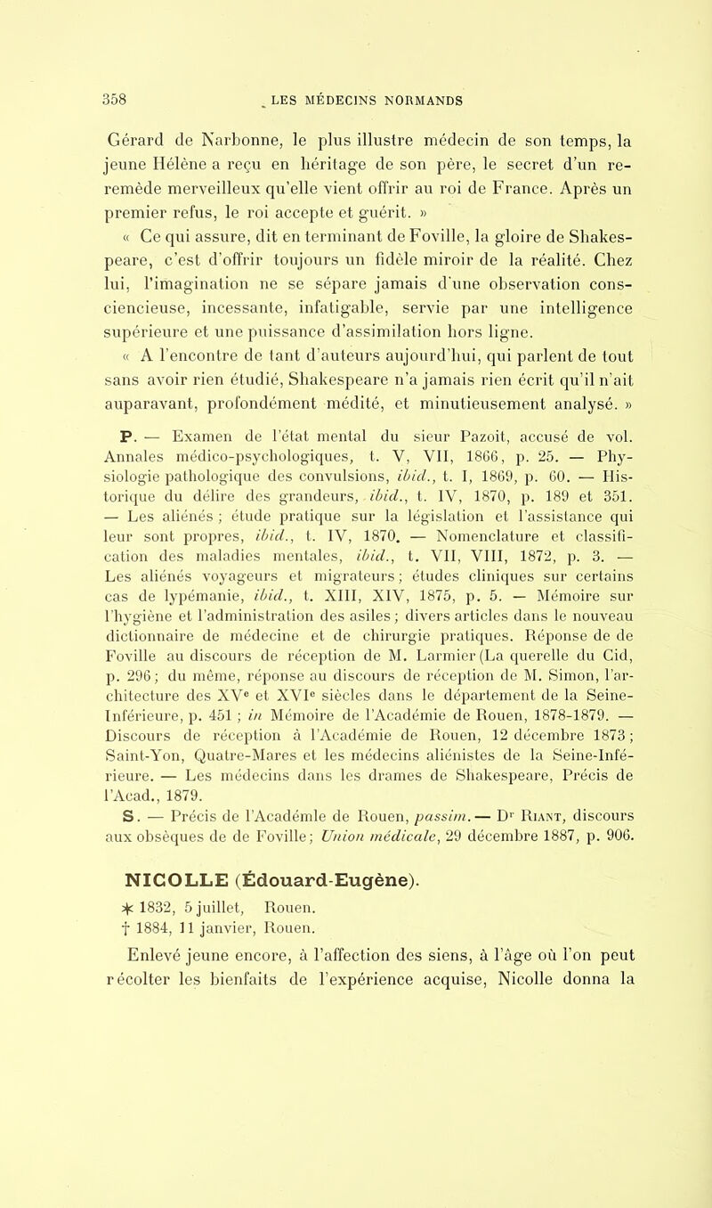 Gérard de Narbonne, le plus illustre médecin de son temps, la jeune Hélène a reçu en héritage de son père, le secret d'un re- remède merveilleux qu'elle vient offrir au roi de France. Après un premier refus, le roi accepte et guérit. » « Ce qui assure, dit en terminant de Foville, la gloire de Shakes- peare, c'est d'offrir toujours un fidèle miroir de la réalité. Chez lui, l'imagination ne se sépare jamais d'une observation cons- ciencieuse, incessante, infatigable, servie par une intelligence supérieure et une puissance d'assimilation hors ligne. « A l'encontre de tant d'auteurs aujourd'hui, qui parlent de tout sans avoir rien étudié, Shakespeare n'a jamais rien écrit qu'il n'ait auparavant, profondément médité, et minutieusement analysé. » P. — Examen de l'état mental du sieur Pazoit, accusé de vol. Annales médico-psychologiques, t. V, VII, 18G6, p. 25. — Phy- siologie pathologique des convulsions, ibid., t. I, 1869, p. 60. — His- torique du délire des grandeurs, ibid., t. IV, 1870, p. 189 et 351. — Les aliénés ; étude pratique sur la législation et l'assistance qui leur sont propres, ibid., t. IV, 1870. — Nomenclature et classifi- cation des maladies mentales, ibid., t. VII, VIII, 1872, p. 3. — Les aliénés voyageurs et migrateurs ; études cliniques sur certains cas de lypémanie, ibid., t. XIII, XIV, 1875, p. 5. — Mémoire sur l'hygiène et l'administration des asiles ; divers articles dans le nouveau dictionnaire de médecine et de chirurgie pratiques. Réponse de de Foville au discours de réception de M. Larmier (La querelle du Cid, p. 296; du même, réponse au discours de réception de M. Simon, l'ar- chitecture des XVe et XVIe siècles dans le département de la Seine- Inférieure, p. 451 ; in Mémoire de l'Académie de Rouen, 1878-1879. — Discours de réception à l'Académie de Rouen, 12 décembre 1873 ; Saint-Yon, Quatre-Mares et les médecins aliénistes de la Seine-Infé- rieure. — Les médecins dans les drames de Shakespeare, Précis de l'Acad., 1879. S. — Précis de l'Académie de Rouen, passim.— D1' Riant, discours aux obsèques de de Foville; Union médicale, 29 décembre 1887, p. 906. NICOLLE (Edouard-Eugène). * 1832, 5 juillet, Rouen, f 1884, 11 janvier, Rouen. Enlevé jeune encore, à l'affection des siens, à l'âge où l'on peut récolter les bienfaits de l'expérience acquise, Nicolle donna la