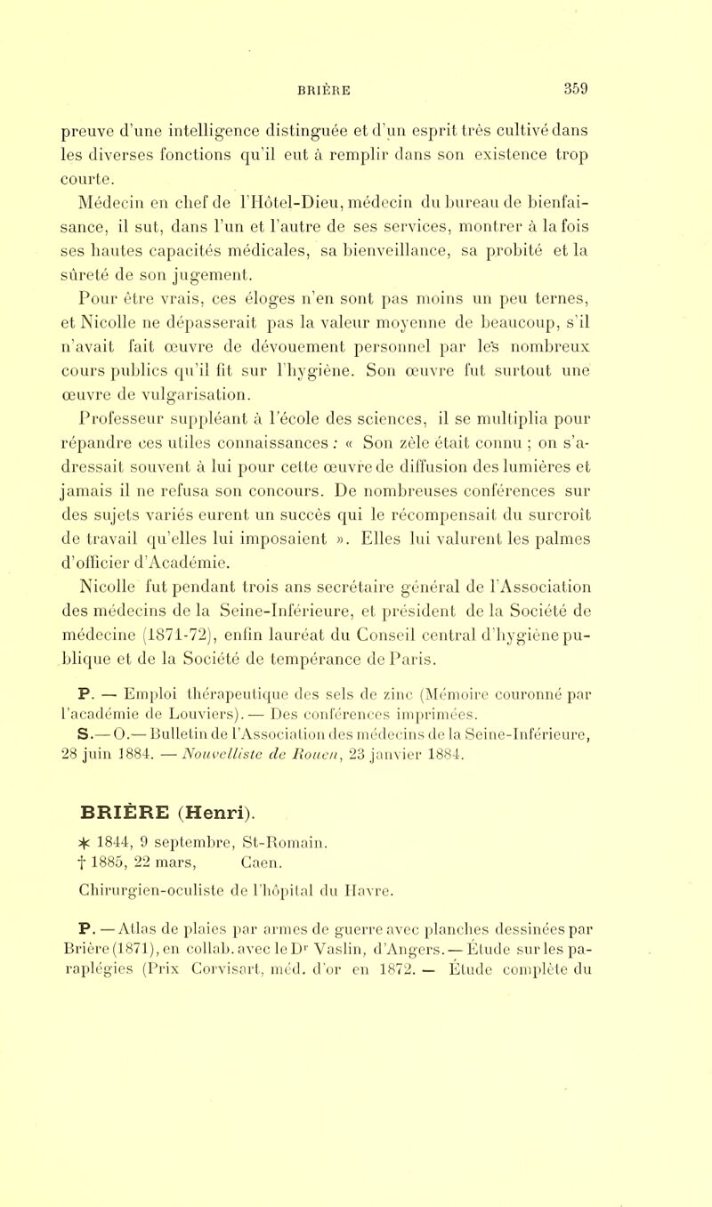 preuve d'une intelligence distinguée et d'un esprit très cultivé dans les diverses fonctions qu'il eut à remplir dans son existence trop courte. Médecin en chef de l'Hôtel-Dieu, médecin du bureau de bienfai- sance, il sut, dans l'un et l'autre de ses services, montrer à la fois ses hautes capacités médicales, sa bienveillance, sa probité et la sûreté de son jugement. Pour être vrais, ces éloges n'en sont pas moins un peu ternes, et Nicolle ne dépasserait pas la valeur moyenne de beaucoup, s'il n'avait fait œuvre de dévouement personnel par le's nombreux cours publics qu'il fit sur l'hygiène. Son œuvre fut surtout une œuvre de vulgarisation. Professeur suppléant à l'école des sciences, il se multiplia pour répandre ces utiles connaissances : « Son zèle était connu ; on s'a- dressait souvent à lui pour cette œuvre de diffusion des lumières et jamais il ne refusa son concours. De nombreuses conférences sur des sujets variés eurent un succès qui le récompensait du surcroît de travail qu'elles lui imposaient ». Elles lui valurent les palmes d'officier d'Académie. Nicolle fut pendant trois ans secrétaire général de l'Association des médecins de la Seine-Inférieure, et président de la Société de médecine (1871-72), enfin lauréat du Conseil central d'hygiène pu- blique et de la Société de tempérance de Paris. P. — Emploi thérapeutique des sels de zinc (Mémoire couronné par l'académie de Louviers).— Des conférences imprimées. S.— O.— Bulletin de l'Association des médecins de la Seine-Inférieure, 28 juin 1884. — Nouvelliste de Rouen, 23 janvier 1884. BRIÈRE (Henri). ^ 1844, 9 septembre, St-Romain. f 1885, 22 mars, Caen. Chirurgien-oculiste de l'hôpital du Havre. P. —Atlas de plaies par armes de guerre avec planches dessinées par Brière(1871), en collah. avec le Dr Vaslin, dAngers. — Étude sur les pa- raplégies (Prix Corvisart, tnéd. d'or en 1872. — Élude complète du