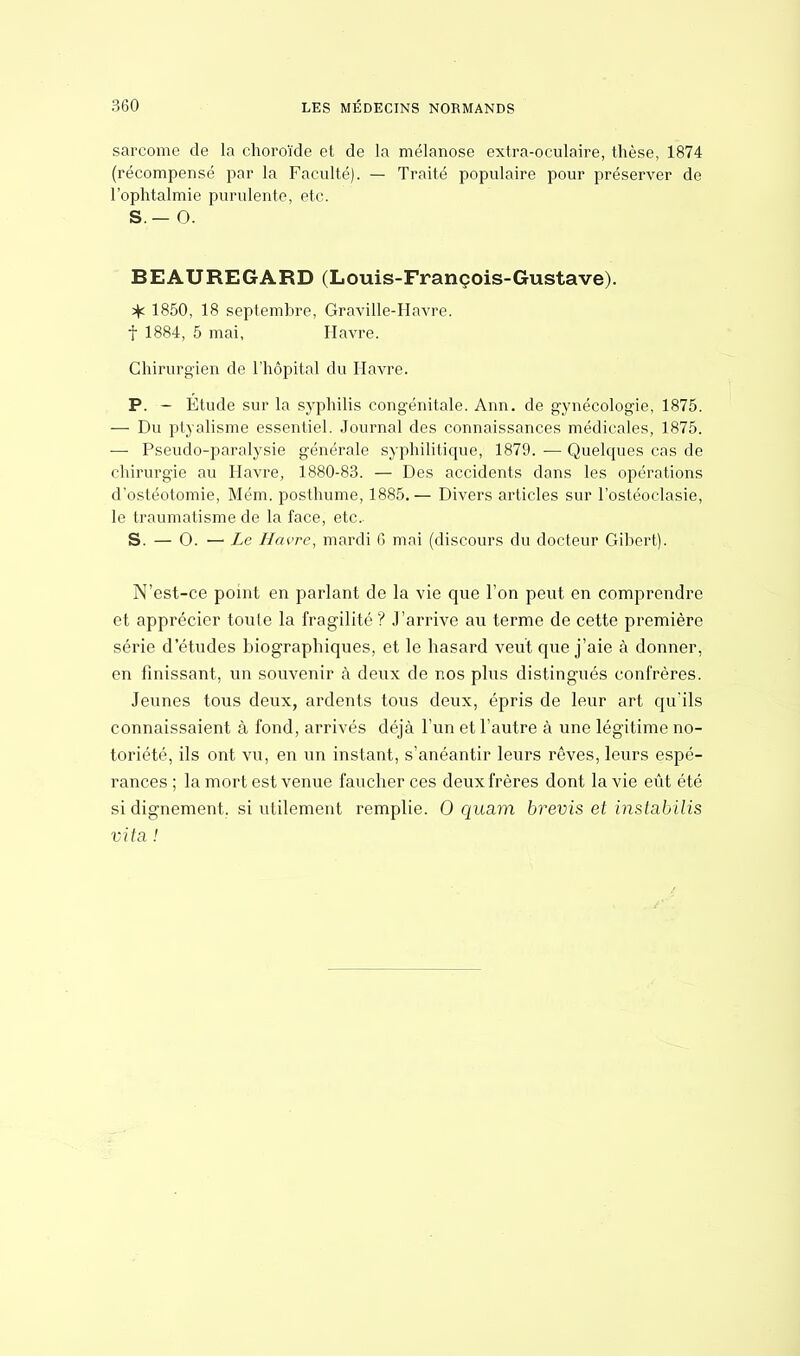 sarcome de la choroïde et de la mélanose extra-oculaire, thèse, 1874 (récompensé par la Faculté). — Traité populaire pour préserver de l'ophtalmie purulente, etc. S.— 0. BEAUREGARD (Louis-François-Gustave). J\c 1850, 18 septembre, Graville-Havre. f 1884, 5 mai, Havre. Chirurgien de l'hôpital du Havre. P. - Etude sur la syphilis congénitale. Ann. de gynécologie, 1875. — Du ptyalisme essentiel. Journal des connaissances médicales, 1875. — Pseudo-paralysie générale syphilitique, 1879. — Quelcpies cas de chirurgie au Havre, 1880-83. — Des accidents dans les opérations d'ostéotomie, Mém. posthume, 1885. — Divers articles sur l'ostéoclasie, le traumatisme de la face, etc. S. — O. —• Le Havre, mardi 6 mai (discours du docteur Gibert). N'est-ce point en parlant de la vie que l'on peut en comprendre et apprécier toute la fragilité ? J'arrive au terme de cette première série d'études biographiques, et le hasard veut que j'aie à donner, en finissant, un souvenir à deux de nos plus distingués confrères. Jeunes tous deux, ardents tous deux, épris de leur art qu'ils connaissaient à fond, arrivés déjà l'un et l'autre à une légitime no- toriété, ils ont vu, en un instant, s'anéantir leurs rêves, leurs espé- rances ; la mort est venue faucher ces deux frères dont la vie eût été si dignement, si utilement remplie. 0 quam brevis et inslabilis vit a !