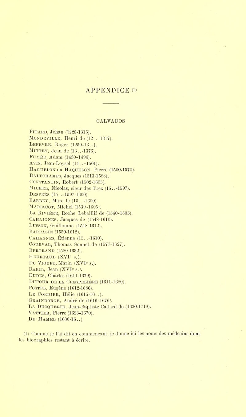 APPENDICE a) CALVADOS Pitard, Jehan (1228-1315). Monde ville. Henri de (12. .-1317). Lefèvre, Eoger (1250-13..). Mittry, Jean de (13. .-1376). Fumée, Adam (1430-1494). Avis, Jean-Loysel (14..-1501). Haguelon ou Haquelon, Pierre (1500-1570). Dalechamps, Jacques (1513-1588). Constantin, Eobert (1502-1605). Michel, Nicolas, sieur des Prez (15..-1597). Després (15. .-1597-1600). Barbet, Marc le (15..-1600). Marescot, Michel (1539-1605). La Rivière, Roche Lebaillif de (1540-1605). Cahaignes, Jacques de (1548-1610). Lusson, Guillaume (1548-1612). Barrasin (1550-1612). Cahagnes, Etienne (15..-1610). Courval, Thomas Sonnet de (1577-1627). Bertrand (1580-1632). Heurtaud (XVIe s.). Du Viquet, Marin (XVL s.). Baril, Jean (XVIe a.\ Eudes, Charles (1611-1679). Dufour de la Crespelière (1611-1680). Postel, Eugène (1612-1686). Le Cordier, Hélie (1615-16..). Graindorge, André de (1616-1676). LA Ducquerie, Jean-Baptiste Callard de (1620-1718). Vattier, Pierre (1623-1670). Du Hamel (1630-16..). (1) Comme je l'ai dit en commençant, je donne ici les noms des médecins dont les biographies restent à écrire.