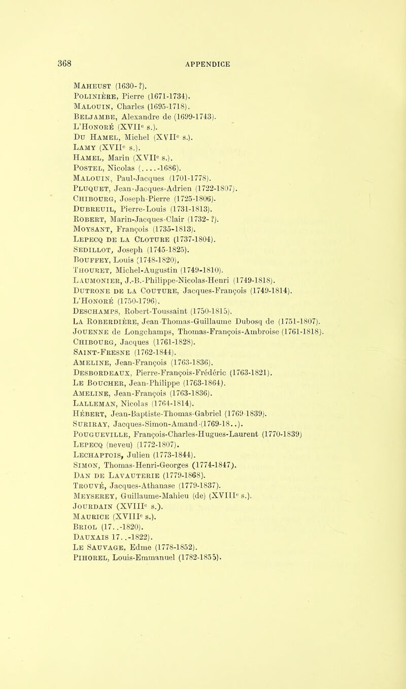 Maheust (1630-?). Polinière, Pierre (1671-1734). Malouin, Charles (1695-1718). Beljambe, Alexandre de (1699-1743). L'Honoré (XVIIe s.). Du Hamel, Michel (XVIIe s.). Lamy (XVIIe s.). Hamel, Marin (XVIIe s.). Postel, Nicolas ( -1686). Malouin, Paul-Jacques (1701-1778). Pluquet, Jean-Jacques-Adrien (1722-1807). Chibourg, Joseph-Pierre (1725-1806). Dubreuil, Pierre-Louis (1731-1813). Robert, Marin-Jacques-Clair (1732-?). Moysant, François (1735-1813). Lepecq de la Clôture (1737-1804). Sedillot, Joseph (1745-1825). Bouffey, Louis (1748-1820), Thouret, Michel-Augustin (1749-1810). Laumonier, J.-B.-Philippe-Nicolas-Henri (1749-1818). Dutrone de la Couture, Jacques-François (1749-1814). L'Honoré (1750-1796). Deschamps, Kobert-Toussaint (1750-1815). LA KoberdiÈre, Jean •Thomas-Guillaume Dubosq de (1751-1807). Jouenne de Longchamps, Thomas-François-Ambroise (1761-1818). Chibourg, Jacques (1761-1828). Saint-Fresne (1762-1844). Ameline, Jean-François (1763-1836). Desbordeaux, Pierre-François-Frédéric (1763-1821). Le Boucher, Jean-Philippe (1763-1864). Ameline, Jean-François (1763-1836). Lalleman, Nicolas (1764-1814). Hébert, Jean-Baptiste-Thomas-Gabriel (1769-1839). Suriray, Jacques-Simon-Amand-(1769-18..). Pougueville, François-Charles-Hugues-Laurent (1770-1839) Lepecq (neveu) (1772-1807). Lechaptois, Julien (1773-1844). Simon, Thomas-Henri-Georges (1774-1847). Dan de Lavauterie (1779-1868). Trouvé, Jacques-Athanase (1779-1837). Meyserey, Guillaume-Mahieu (de) (XVIIIe s.). Jourdain (XVIIIe s.). Maurice (XVIIIe s.). Briol (17. .-1820). Dauxais 17. .-1822). Le Sauvage, Edme (1778-1852). PlHOREL, Louis-Emmanuel (1782-1855).