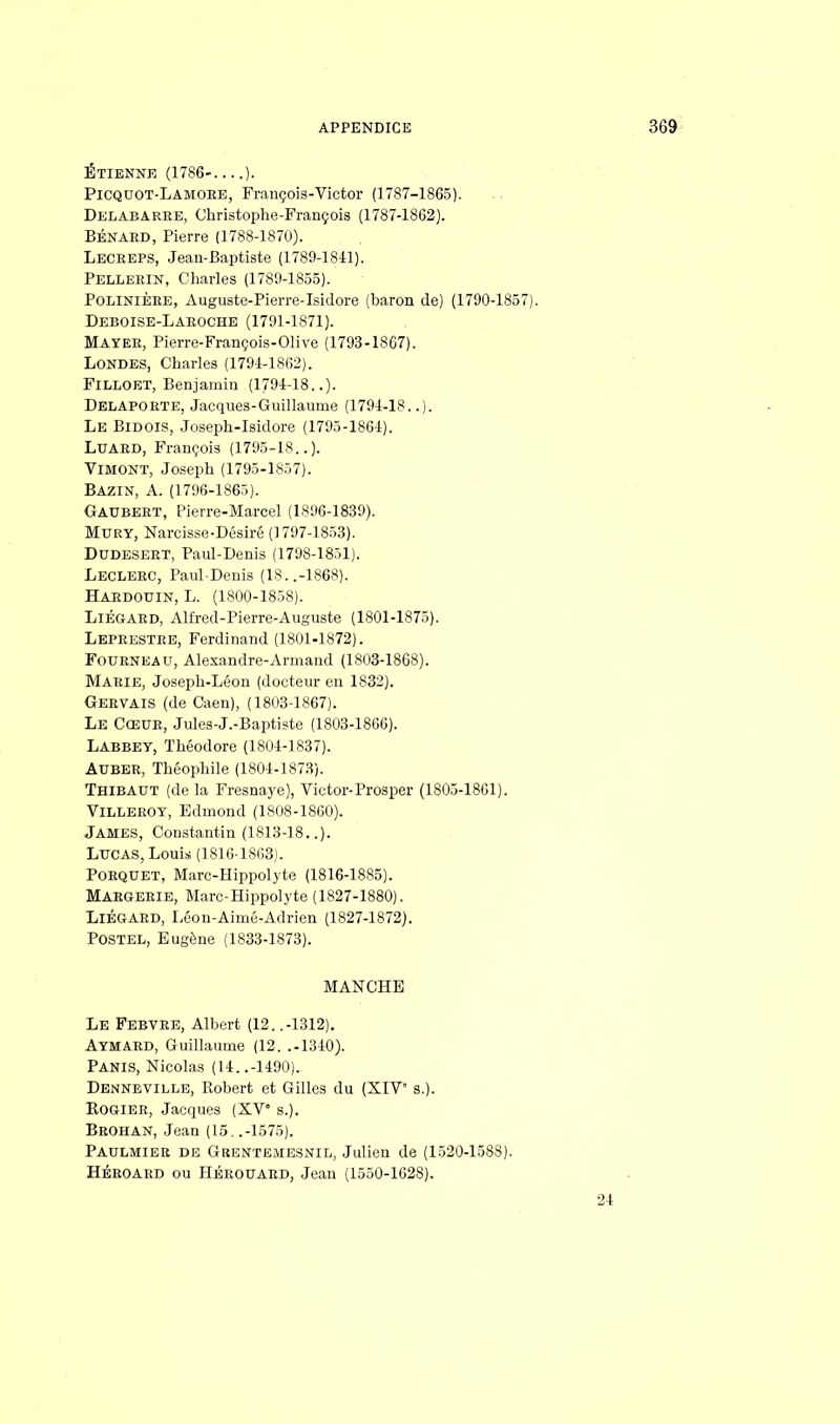 ÉTIENNE (1786- ). Picquot-Lamoee, François-Victor (1787-1865). Delabarke, Christophe-François (1787-1862). BÉNAED, Pierre (1788-1870). Lecbeps, Jean-Baptiste (1789-1841). Pelleein, Charles (1789-1855). Polinièee, Auguste-Pierre-Isidore (baron de) (1790-1857). Deboise-Laeoche (1791-1871). Maïee, Pierre-François-Olive (1793-1867). Londes, Charles (1794-1862). Filloet, Benjamin (1794-18..). Delapoete, Jacques-Guillaume (1794-18..). Le Bidois, Joseph-Isidore (1795-1864). Luaed, François (1795-18..). Vimont, Joseph (1795-1857). Bazin, A. (1796-1865). Gaubeet, Pierre-Marcel (1896-1839). Mury, Narcisse-Désiré (1797-1853). Dudeseet, Paul-Denis (1798-1851). Lecleec, Paul-Denis (18..-1868). Haedouin, L. (1800-1858). Liégaed, Alfred-Pierre-Auguste (1801-1875). Lepeestee, Ferdinand (1801-1872). Foueneau, Alexandre-Armand (1803-1868). Maeie, Joseph-Léon (docteur en 1832). Geevais (de Caen), (1803-1867). Le Cceue, Jules-J.-Baptiste (1803-1866). Labbet, Théodore (1804-1837). Aubee, Théophile (1804-1873). Thibaut (de la Fresnaye), Victor-Prosper (1805-1861). Villeeoy, Edmond (1808-1860). James, Constantin (1813-18..). Lucas, Louis (1816 1863). Poequet, Marc-Hippolyte (1816-1885). Maegeeie, Marc-Hippolyte (1827-1880). Liégaed, Léon-Aimé-Adrien (1827-1872). POSTEL, Eugène (1833-1873). MANCHE Le Febvee, Albert (12. .-1312). Aymaed, Guillaume (12. .-1340). Panis, Nicolas (14..-1490). Dennbville, Robert et Gilles du (XIV s.). Rogiee, Jacques (XV s.). Beohan, Jean (15. .-1575). Paulmiee de Grentemesnil, Julien de (1520-1588). Héeoaed ou Héeouaed, Jean (1550-1628).