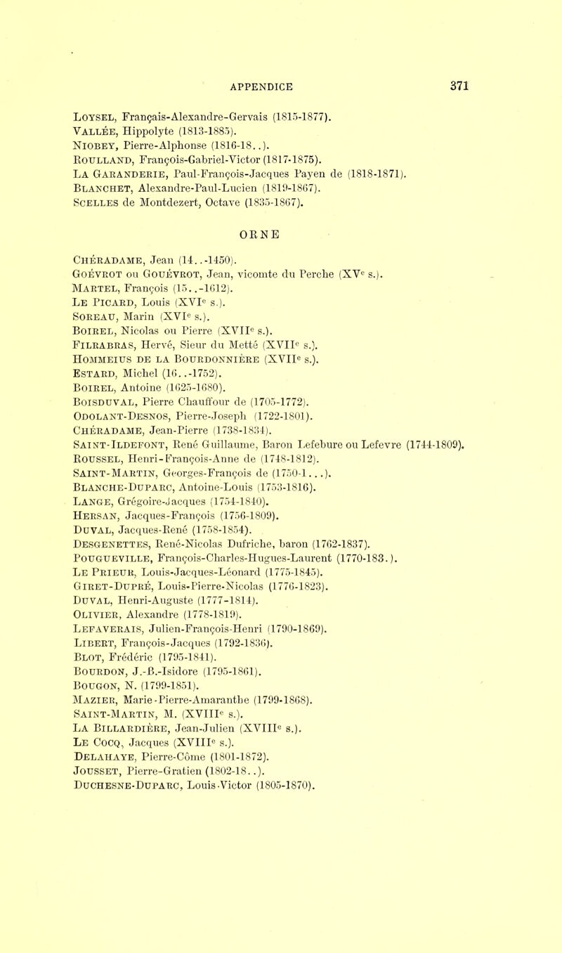 Loysel, Français-Alexandre-Gervais (1815-1877). Vallée, Hippolyte (1813-1885). Niobey, Pierre-Alplionse (1816-18..). Roulland, François-Gabriel-Victor (1817-1875). La Garanderie, Paul-François-Jacques Payen de (1818-1871). Blakchet, Alexandre-Paul-Lucien (1819-1867). Scelles de Montdezert, Octave (1835-1867). ORNE Chéeadame, Jean (14..-1450). Goévrot ou Gouévrot, Jean, vicomte du Perche (XVe s.). Martel, François (15. .-1G12). Le Picard, Louis (XVIe s.). Soreau, Marin (XVIe s.). Boirel, Nicolas ou Pierre (XVIIe s.). Filrabras, Hervé, Sieur du Mette (XVIIe s.). HOMMEIUS DE LA BOUEDONNIÈRE (XVIIe S.). Estard, Michel (16..-1752). BoiEEL, Antoine (1025-1680). BoiSDUVAL, Pierre Chauffour de (1705-1772). Odolant-Desnos, Pierre-Joseph (1722-1801). Chéradame, Jean-Pierre (1738-1834). Saint-Ildefont, René Guillaume, Baron Lefebure ou Lefevre (1744-1809). Roussel, Henri-François-Anne de (1748-1812). Saint-Martin, Georges-François de (1750-1...). Blanche-Duparc, Antoine-Louis (1753-1816). Lange, Grégoire-Jacques (1754-1840). Hersan, Jacques-François (1756-1809). Duval, Jacques-René (1758-1854). Desgenettes, René-Nicolas Dufriche, baron (1762-1837). Pougueville, François-Charles-Hugues-Laurent (1770-183.). Le Prieur, Louis-Jacques-Léonard (1775-1845). Giret-Dupré, Louis-Pierre-Nicolas (1776-1823). DUVAL, Henri-Auguste (1777-1814). Olivier, Alexandre (1778-1819). Lepaverais, Julien-François-Henri (1790-1869). Libeet, François-Jacques (1792-1836). Blot, Frédéric (1795-1841). Bourdon, J.-B.-Isidore (1795-1861). Bougon, N. (1799-1851). Mazier, Marie-Pierre-AmarantLe (1799-1868). Saint-Martin, M. (XVIIIe s.). La Billardière, Jean-Julien (XVIIIe s.). LE Cocq, Jacques (XVIIIe s.). Delahaye, Pierre-Côme (1801-1872). Jousset, Pierre-Gratien (1802-18..). Duchesne-Duparc, Louis Victor (1805-1870).