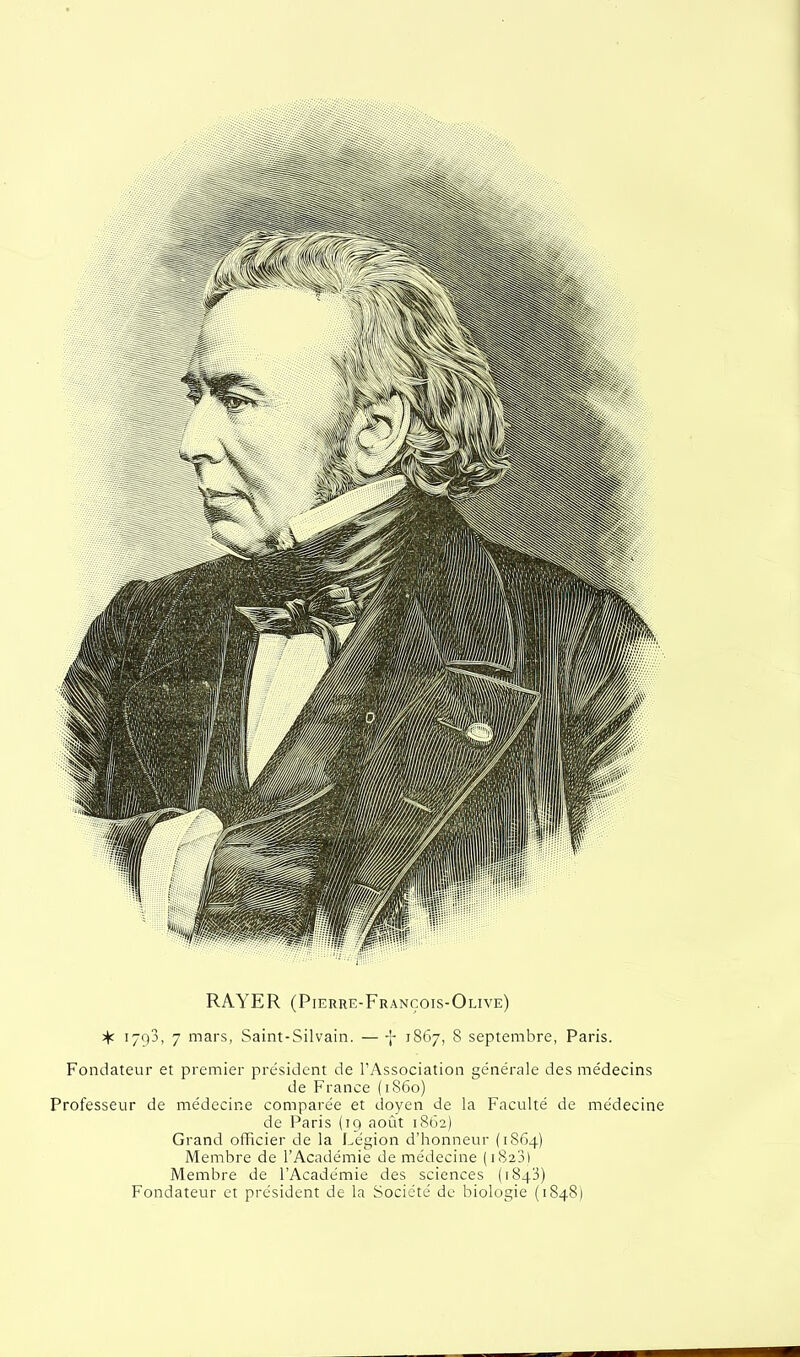 RAYER (Pierre-François-Olive) 1793, 7 mars, Saint-Silvain. — -}- 1867, 8 septembre, Paris. Fondateur et premier président de l'Association générale des médecins de France (1860) Professeur de médecine comparée et doyen de la Faculté de médecine de Paris (19 août 1862) Grand officier de la Légion d'honneur (1864) Membre de l'Académie de médecine (1823) Membre de l'Académie des sciences (1843) Fondateur et président de la Société de biologie (1848)