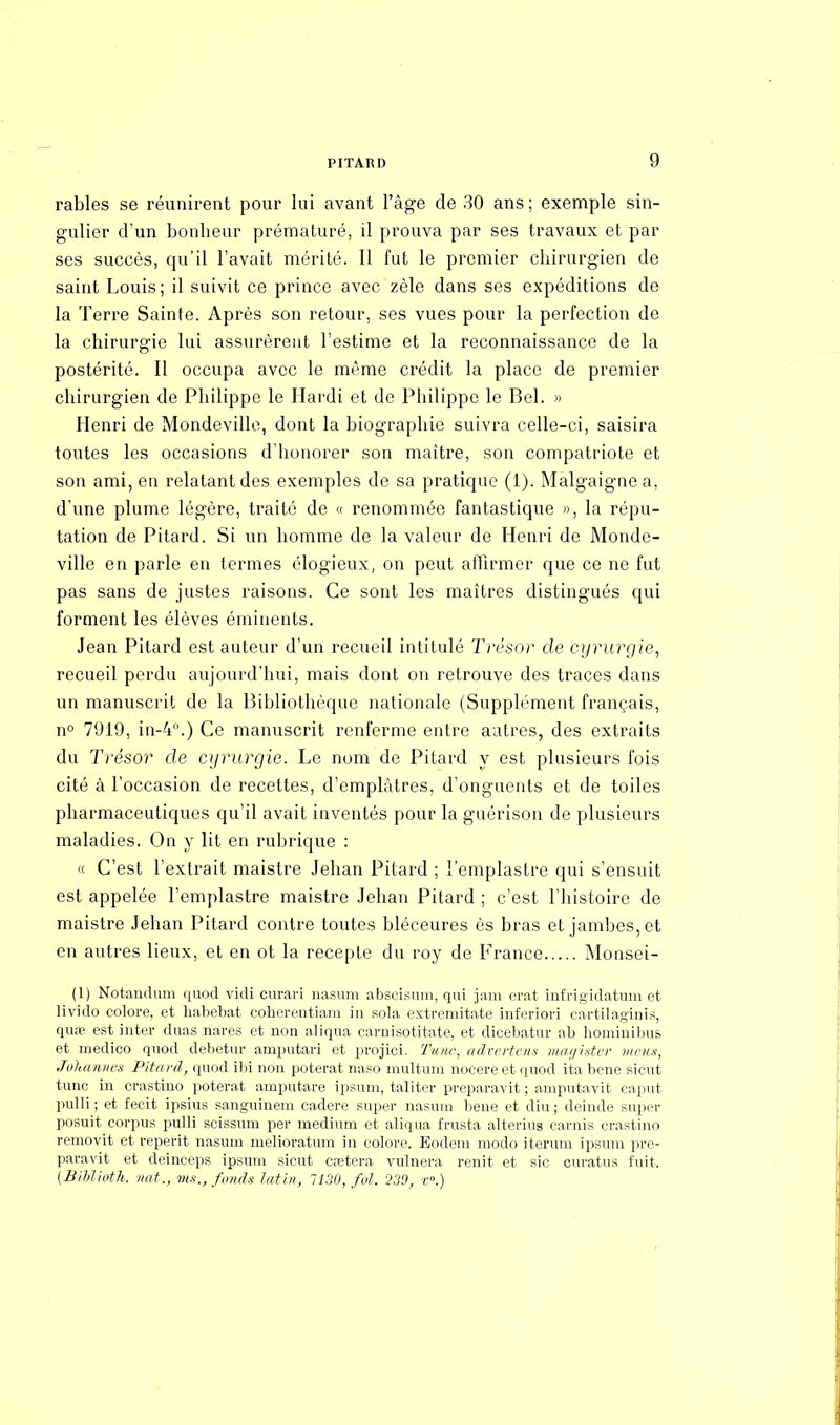 rables se réunirent pour lui avant l'âge de 30 ans ; exemple sin- gulier d'un bonheur prématuré, il prouva par ses travaux et par ses succès, qu'il l'avait mérité. Il fut le premier chirurgien de saint Louis; il suivit ce prince avec zèle dans ses expéditions de la Terre Sainte. Après son retour, ses vues pour la perfection de la chirurgie lui assurèrent l'estime et la reconnaissance de la postérité. Il occupa avec le même crédit la place de premier chirurgien de Philippe le Hardi et de Philippe le Bel. » Henri de Mondeville, dont la biographie suivra celle-ci, saisira toutes les occasions d'honorer son maître, son compatriote et son ami, en relatant des exemples de sa pratique (1). Malgaignea, d'une plume légère, traité de « renommée fantastique », la répu- tation de Pitard. Si un homme de la valeur de Henri de Monde- ville en parle en termes élogieux, on peut affirmer que ce ne fut pas sans de justes raisons. Ce sont les maîtres distingués qui forment les élèves éminents. Jean Pitard est auteur d'un recueil intitulé Trésor de cyrurgie, recueil perdu aujourd'hui, mais dont on retrouve des traces dans un manuscrit de la Bibliothèque nationale (Supplément français, n° 7919, in-4°.) Ce manuscrit l'enferme entre autres, des extraits du Trésor de cyrurgie. Le nom de Pitard y est plusieurs fois cité à l'occasion de recettes, d'emplâtres, d'onguents et de toiles pharmaceutiques qu'il avait inventés pour la guérison de plusieurs maladies. On y lit en rubrique : « C'est l'extrait maistre Jehan Pitard ; l'emplastre qui s'ensuit est appelée l'emplastre maistre Jehan Pitard ; c'est l'histoire de maistre Jehan Pitard contre toutes bléceures ès bras et jambes, et en autres lieux, et en ot la recepte du roy de France Monsei- (1) Notandum quod vicli curari nasum abscisum, qui jam erat infïigidatum et livido colore, et habebat coherentiam in sola extremitate inferiori cartilaginis, quœ est inter duas nares et non aliqua carnisotitate, et dieebatur ab hominibus et medico quod debetur arnputari et projici. Tune, advertens magister meus, Jolutnnes Pitard, quod ibi non poterat naso mult mu nocere et quod ita bene sicut tune in crastino poterat amputare ipsum, taliter preparavit ; amputavit caput pulli ; et fecit ipsius sanguinem cadere super nasum bene et diu ; deinde super posuit corpus pulli scissum per médium et aliqua frusta alterius carnis crastino removit et reperit nasum melioratum in colore. Eodem modo iterum ipsum pre- paravit et deinceps ipsum sicut cœtera vulnera renit et sic curatus fuit. (Biblioth. mit., vis., fonds latin, 1130, fui. Q39, r°.)