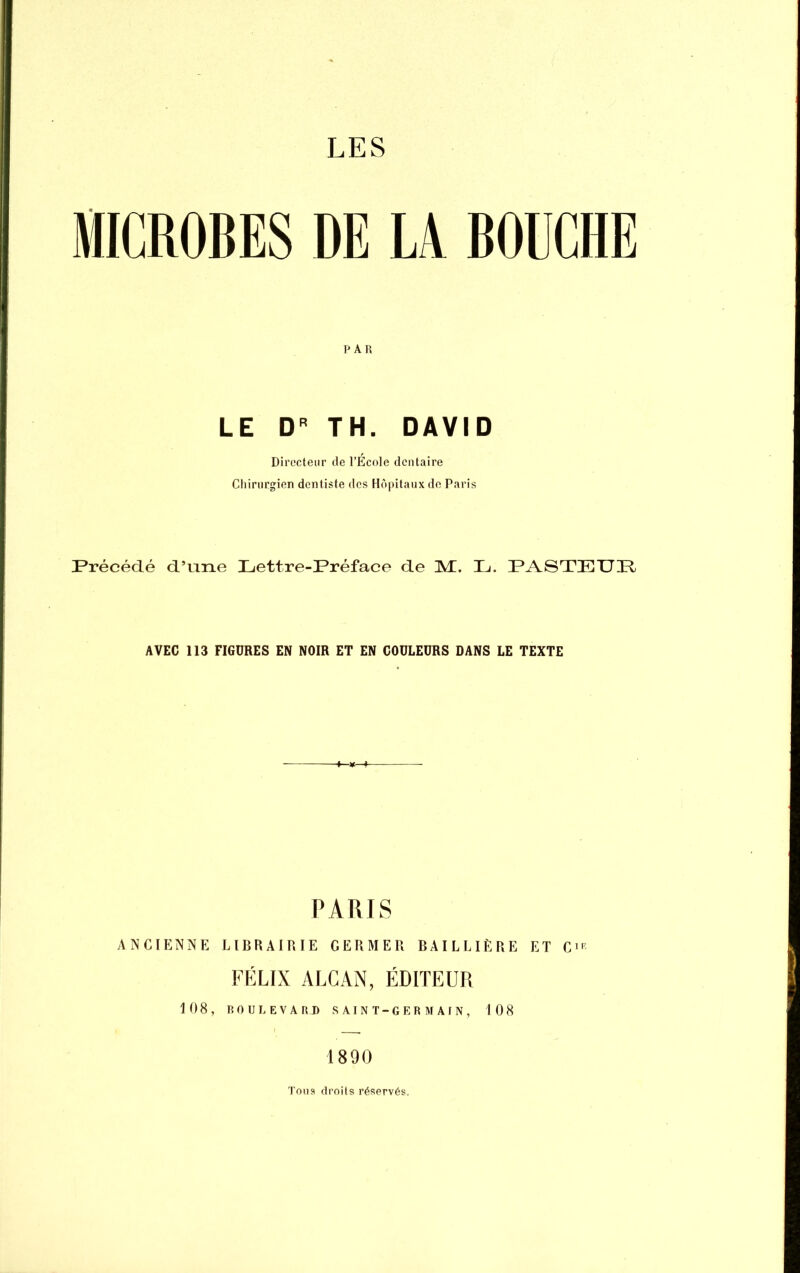MICROBES DE LA BOUCHE PAR LE D TH. DAVID Directeur de l’École dentaire Chirurgien dentiste des Hôpitaux de Paris Précédé d’une Lettre-Préface de M. L. PASTEUP, AVEC 113 FIGURES EN NOIR ET EN COULEURS DANS LE TEXTE PARIS ANCIENNE LIBRAIRIE GERMER BAILLIËRE ET C>'^ FÉLIX ALCAN, ÉDITEUR 108, ROULEVARD SAINT-GERMAfN, 108 1890 Tous droits réservés.