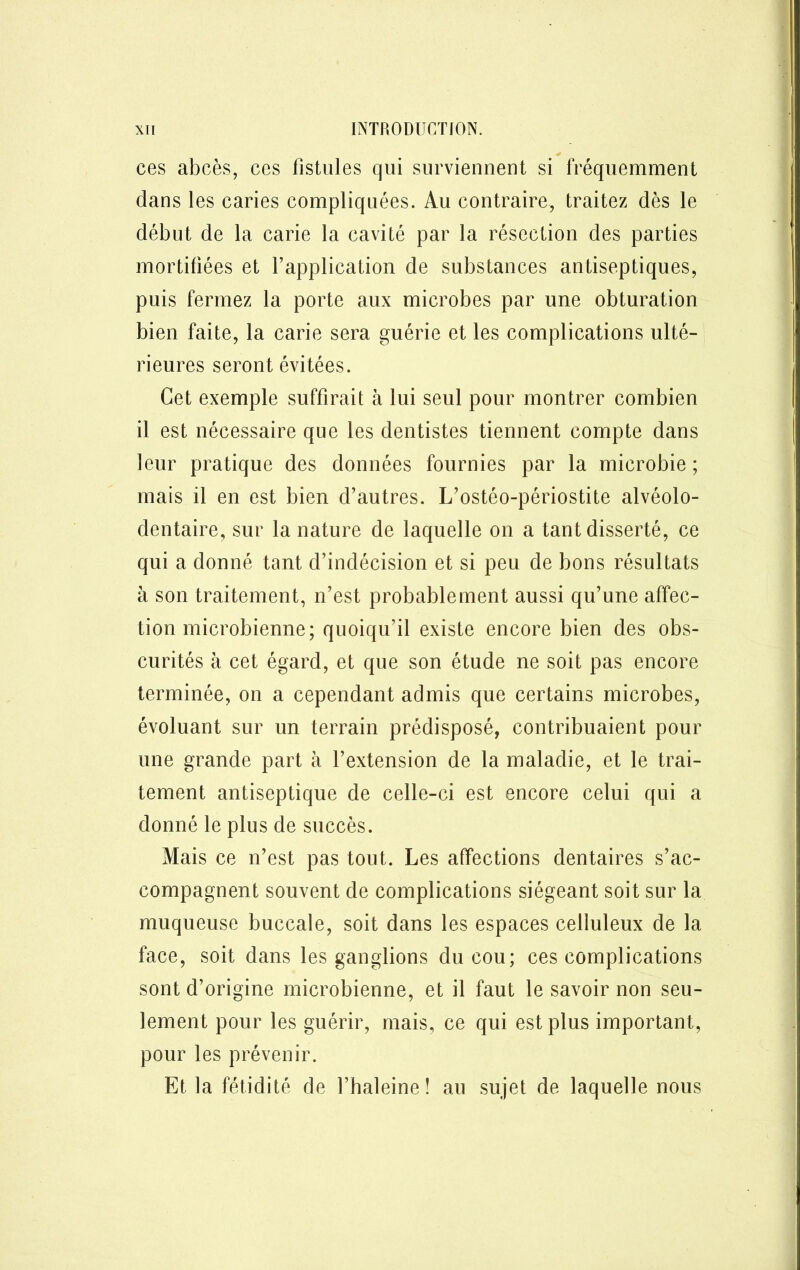 ces abcès, ces fistules qui surviennent si fréquemment dans les caries compliquées. Au contraire, traitez dès le début de la carie la cavité par la résection des parties mortifiées et l’application de substances antiseptiques, puis fermez la porte aux microbes par une obturation bien faite, la carie sera guérie et les complications ulté- rieures seront évitées. Cet exemple suffirait à lui seul pour montrer combien il est nécessaire que les dentistes tiennent compte dans leur pratique des données fournies par la microbie ; mais il en est bien d’autres. L’ostéo-périostite alvéolo- dentaire, sur la nature de laquelle on a tant disserté, ce qui a donné tant d’indécision et si peu de bons résultats à son traitement, n’est probablement aussi qu’une affec- tion microbienne; quoiqu’il existe encore bien des obs- curités à cet égard, et que son étude ne soit pas encore terminée, on a cependant admis que certains microbes, évoluant sur un terrain prédisposé, contribuaient pour une grande part à l’extension de la maladie, et le trai- tement antiseptique de celle-ci est encore celui qui a donné le plus de succès. Mais ce n’est pas tout. Les affections dentaires s’ac- compagnent souvent de complications siégeant soit sur la muqueuse buccale, soit dans les espaces celluleux de la face, soit dans les ganglions du cou; ces complications sont d’origine microbienne, et il faut le savoir non seu- lement pour les guérir, mais, ce qui est plus important, pour les prévenir. Et la fétidité de l’haleine ! au sujet de laquelle nous