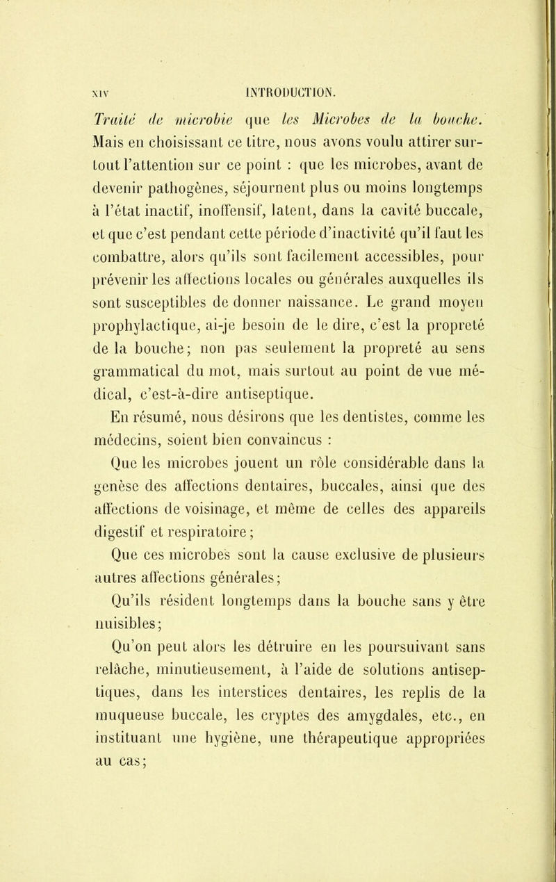 Traité de microhie que les Microbes de la bouche. Mais en choisissant ce titre, nous avons voulu attirer sur- tout rattention sur ce point : que les microbes, avant de devenir pathogènes, séjournent plus ou moins longtemps à l’état inactif, inoffensif, latent, dans la cavité buccale, et que c’est pendant cette période d’inactivité qu’il faut les combattre, alors qu’ils sont facilement accessibles, pour prévenir les affections locales ou générales auxquelles ils sont susceptibles de donner naissance. Le grand moyen prophylactique, ai-je besoin de le dire, c’est la propreté de la bouche; non pas seulement la propreté au sens grammatical du mot, mais surtout au point de vue mé- dical, c’est-à-dire antiseptique. En résumé, nous désirons que les dentistes, comme les médecins, soient bien convaincus : Que les microbes jouent un rôle considérable dans la genèse des alfections dentaires, buccales, ainsi que des affections de voisinage, et même de celles des appareils digestif et respiratoire ; Que ces microbes sont la cause exclusive de plusieurs autres affections générales; Qu’ils résident longtemps dans la bouche sans y être nuisibles ; Qu’on peut alors les détruire en les poursuivant sans relâche, minutieusement, à l’aide de solutions antisep- tiques, dans les interstices dentaires, les replis de la muqueuse buccale, les cryptes des amygdales, etc., en instituant une hygiène, une thérapeutique appropriées au cas ;