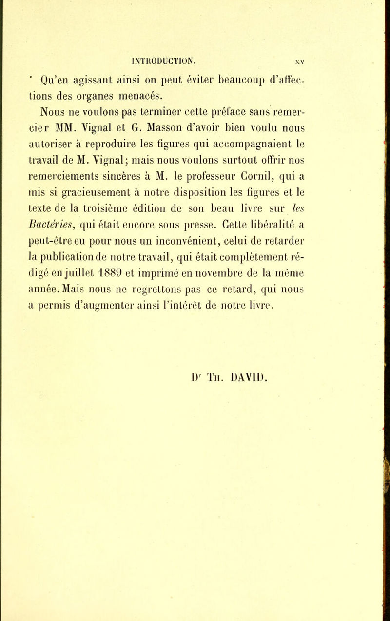 ' Qu’en agissant ainsi on peut éviter beaucoup d’affec- tions des organes menacés. Nous ne voulons pas terminer cette préface sans remer- cier MM. Vignal et G. Masson d’avoir bien voulu nous autoriser à reproduire les figures qui accompagnaient le travail de M. Yignal; mais nous voulons surtout offrir nos remerciements sincères à M. le professeur Cornil, qui a mis si gracieusement à notre disposition les figures et le texte de la troisième édition de son beau livre sur les Bactéries, qui était encore sous presse. Cette libéralité a peut-être eu pour nous un inconvénient, celui de retarder la publication de notre travail, qui était complètement ré- digé en juillet 1889 et imprimé en novembre de la meme année. Mais nous ne regrettons pas ce retard, qui nous a permis d’augmenter ainsi l’intérêt de notre livre. 1)‘ Th. DAVID.