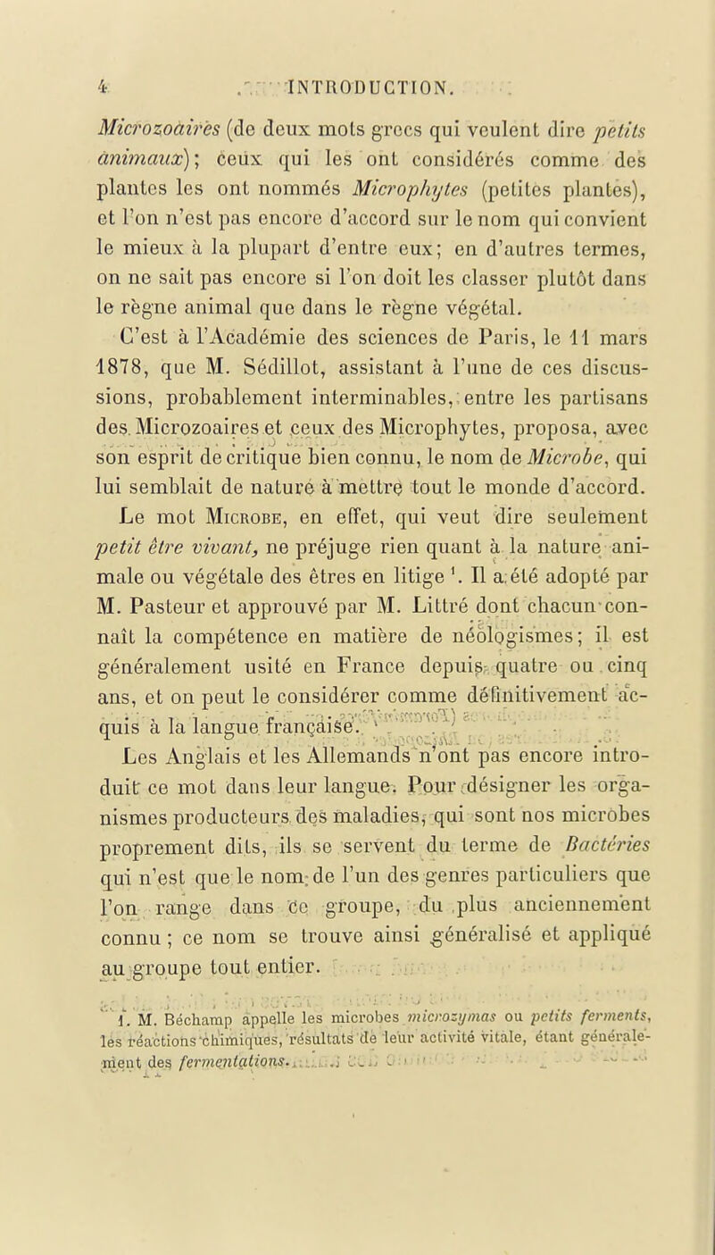 Microzoàirës (de deux mois grecs qui veulent dire petits animaux); ceux qui les ont considérés comme des piaules les ont nommés Microphytes (petites plantes), et l'on n'est pas encore d'accord sur le nom qui convient le mieux à la plupart d'entre eux; en d'autres termes, on ne sait pas encore si l'on doit les classer plutôt dans le règne animal que dans le règne végétal. C'est à l'Académie des sciences de Paris, le H mars 1878, que M. Sédillot, assistant à l'une de ces discus- sions, probablement interminables,; entre les partisans des. Microzoàirës.et .ceux des Microphytes, proposa, avec son esprit de critique bien connu, le nom de Microbe, qui lui semblait de nature à mettre tout le monde d'accord. Le mot Microbe, en effet, qui veut dire seulement petit être vivant, ne préjuge rien quant à la nature ani- male ou végétale des êtres en litige Il a. été adopté par M. Pasteur et approuvé par M. Littré dont chacun-con- naît la compétence en matière de néologismes ; il est généralement usité en France depuis quatre ou cinq ans, et on peut le considérer comme définitivement ac- quis à la langue française. Les Anglais et les Allemands n'ont pas encore intro- duit ce mot dans leur langue. Pourcdésigner les orga- nismes producteurs des maladies, qui sont nos microbes proprement dits, ils se servent du terme de Bactéries qui n'est que le nom; de l'un des genres particuliers que l'on range dans ce groupe, du .plus anciennement connu ; ce nom se trouve ainsi généralisé et appliqué au groupe tout entier. f, M. Béchamp appelle les microbes micmzymas ou petits ferments, les réactions'chimiques, résultats dé leur activité vitale, étant générale- ment des fermentations...,\\ QGu Oiu'U •-' ... - -