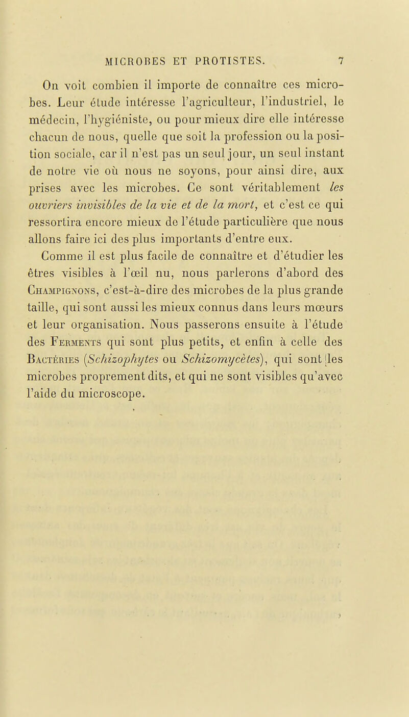 On voit combien il importe de connaître ces micro- bes. Leur élude intéresse l'agriculteur, l'industriel, le médecin, l'hygiéniste, ou pour mieux dire elle intéresse chacun de nous, quelle que soit la profession ou la posi- tion sociale, car il n'est pas un seul jour, un seul instant de notre vie où nous ne soyons, pour ainsi dire, aux prises avec les microbes. Ce sont véritablement les ouvriers invisibles de la vie et de la mort, et c'est ce qui ressortira encore mieux de l'étude particulière que nous allons faire ici des plus importants d'entre eux. Comme il est plus facile de connaître et d'étudier les êtres visibles à l'œil nu, nous parlerons d'abord des Champignons, c'est-à-dire des microbes de la plus grande taille, qui sont aussi les mieux connus dans leurs mœurs et leur organisation. Nous passerons ensuite à l'étude des Ferments qui sont plus petits, et enfin à celle des Bactéries (Schizophytes ou Schizomycètes), qui sont [les microbes proprement dits, et qui ne sont visibles qu'avec l'aide du microscope.