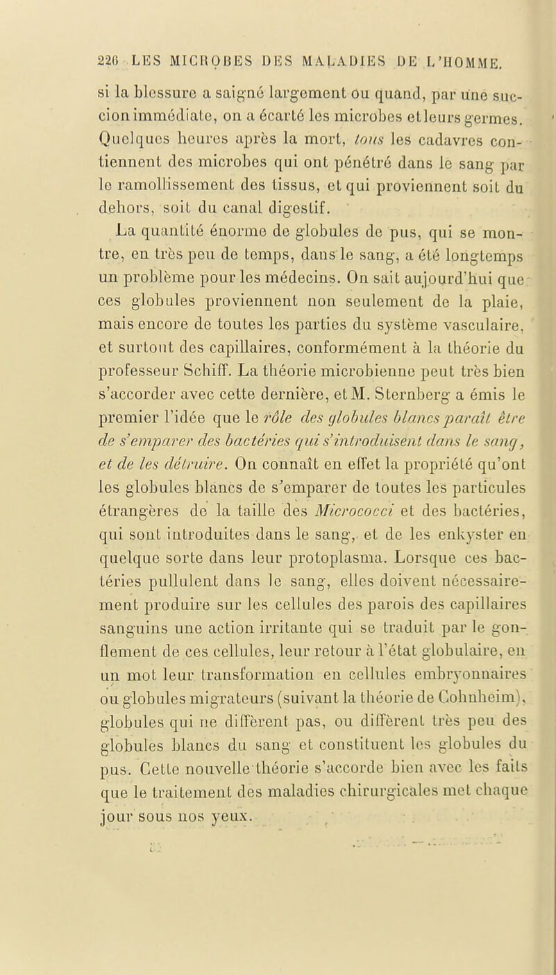 si la blessure a saigné largement ou quand, par Une suc- cion immédiate, on a écarté les microbes et leurs germes. Quelques heures après la mort, tous les cadavres con- tiennent des microbes qui ont pénétré dans le sang pat le ramollissement des tissus, et qui proviennent soit du dehors, soit du canal digestif. La quantité énorme de globules de pus, qui se mon- tre, en très peu de temps, dans le sang, a été longtemps un problème pour les médecins. On sait aujourd'hui que - ces globules proviennent non seulement de la plaie, mais encore de toutes les parties du système vasculaire. et surtout des capillaires, conformément à la théorie du professeur Schiff. La théorie microbienne peut très bien s'accorder avec cette dernière, et M. Sternberg a émis le premier l'idée que le rôle des globules blancs paraît être de s'emparer des bactéries qui s'introduisent dans le sang, et de les détruire. On connaît en effet la propriété qu'ont les globules blancs de s'emparer de toutes les particules étrangères do la taille des Micrococci et des bactéries, qui sont introduites dans le sang, et de les enkyster en quelque sorte dans leur protoplasma. Lorsque ces bac- téries pullulent dans le sang, elles doivent nécessaire- ment produire sur les cellules des parois des capillaires sanguins une action irritante qui se traduit par le gon- flement de ces cellules, leur retour à l'état globulaire, en un mot leur transformation en cellules embryonnaires ou globules migrateurs (suivant, la théorie de Gohnheim). globules qui ne diffèrent pas, ou diffèrent très peu des globules blancs du sang et constituent les globules du pus. Cette nouvelle théorie s'accorde bien avec les faits que le traitement des maladies chirurgicales met chaque jour sous nos yeux.