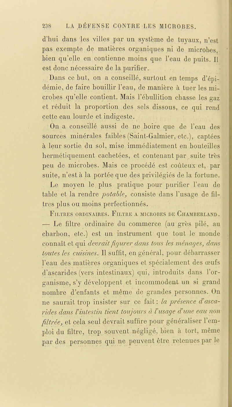 d'hui dans les villes par un système de tuyaux, n'est pas oxempte de matières organiques ni de microbes, bien qu'elle en contienne moins que l'eau de puits. Il est donc nécessaire de la purifier. Dans ce but, on a conseillé, surtout on temps d'épi- démie, de faire bouillir l'eau, de manière à tuer les mi- crobes qu'elle contient. Mais l'ébullition chasse les gaz et réduit la proportion des sels dissous, ce qui rend cette eau lourde et indigeste. On a conseillé aussi de ne boire que de l'eau des sources minérales faibles (Sainl-Galmier, etc.), captées à leur sortie du sol, mise immédiatement en bouteilles hermétiquement cachetées, et contenant par suite très peu de microbes. Mais ce procédé est coûteux et, par suite, n'est à la portée que des privilégiés de la fortune. Le moyen le plus pratique pour purifier l'eau de table et la rendre potable, consiste dans l'usage de fil- tres plus ou moins perfectionnés. Filtres ordinaires. Filtre a microres de Chamberlaxd. — Le filtre ordinaire du commerce (au grès pilé, au charbon, etc.) est un instrument que tout le monde connaît et qui devrait figurer dans tous les ménages, dans toutes les cuisines. 11 suffit, en général, pour débarrasser l'eau des matières organiques et spécialement des œufs d'ascarides (vers intestinaux) qui, introduits dans l'or- ganisme, s'y développent et incommodent un si grand nombre d'enfants et même de grandes personnes. On ne saurait trop insister sur ce fait: la présence d'asca- rides dans l'intestin tient toujours à l'usage d'une eau non filtrée, et cela seul devrait suffire pour généraliser l'em- ploi du filtre, trop souvent négligé, bien à tort, même par des personnes qui ne peuvent être retenues par le