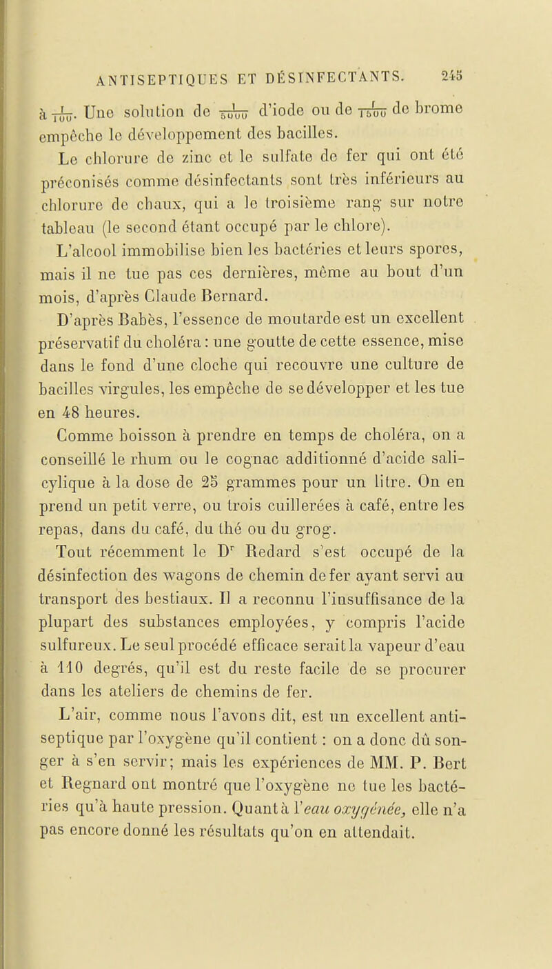 à_L_ Une solution de Wûïï d'iode ou de je™ de brome empêche le développement des bacilles. Le chlorure de zinc et le sulfate de fer qui ont été préconisés comme désinfectants sont très inférieurs au chlorure de chaux, qui a le troisième rang sur notre tableau (le second étant occupé par le chlore). L'alcool immobilise bien les bactéries et leurs spores, mais il ne tue pas ces dernières, même au bout d'un mois, d'après Claude Bernard. D'après Babès, l'essence de moutarde est un excellent préservatif du choléra : une goutte de cette essence, mise dans le fond d'une cloche qui recouvre une culture de bacilles virgules, les empêche de se développer et les tue en 48 heures. Comme boisson à prendre en temps de choléra, on a conseillé le rhum ou le cognac additionné d'acide sali- cylique à la dose de 25 grammes pour un litre. On en prend un petit verre, ou trois cuillerées à café, entre les repas, dans du café, du thé ou du grog. Tout récemment le Dr Bedard s'est occupé de la désinfection des wagons de chemin de fer ayant servi au transport des bestiaux. Il a reconnu l'insuffisance de la plupart des substances employées, y compris l'acide sulfureux. Le seul procédé efficace seraitla vapeur d'eau à 110 degrés, qu'il est du reste facile de se procurer dans les ateliers de chemins de fer. L'air, comme nous l'avons dit, est un excellent anti- septique par l'oxygène qu'il conLient : on a donc dû son- ger à s'en servir; mais les expériences de MM. P. Bert et Regnard ont montré que l'oxygène ne tue les bacté- ries qu'à haute pression. Quanta Veau oxygénée, elle n'a pas encore donné les résultats qu'on en attendait.