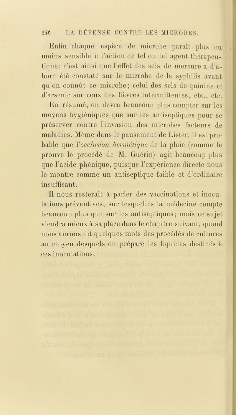 Enfin chaque espèce de microbe paraît plus ou moins sensible ;i l'action de tel ou tel agent thérapeu- tique; c'est ainsi que l'ciïel des sels de mercure a d'a- bord été constaté sur le microbe de la syphilis avant qu'on connût ce microbe; celui des sels de quinine et d'arsenic sur ceux dos fièvres intermittentes, etc., etc. En résumé, on devra beaucoup plus compter sur les moyens hygiéniques que sur les antiseptiques pour se préserver contre l'invasion des microbes facteurs de maladies. Même dans le pansement de Lister, il est pro- bable que Y occlusion hermétique de la plaie (comme lë prouve le procédé de M. Guérin) agit beaucoup plus que l'acide phénique, puisque l'expérience directe nous le montre comme un antiseptique faible et d'ordinaire insuffisant. Il nous resterait à parler des vaccinations et inocu- lations préventives, sur lesquelles la médecine compte beaucoup plus que sur les antiseptiques; mais ce sujet viendra mieux à sa place dans le chapitre suivant, quand nous aurons dit quelques mots des procédés de cultures au moyen desquels on prépare les liquides destinés à ces inoculations.