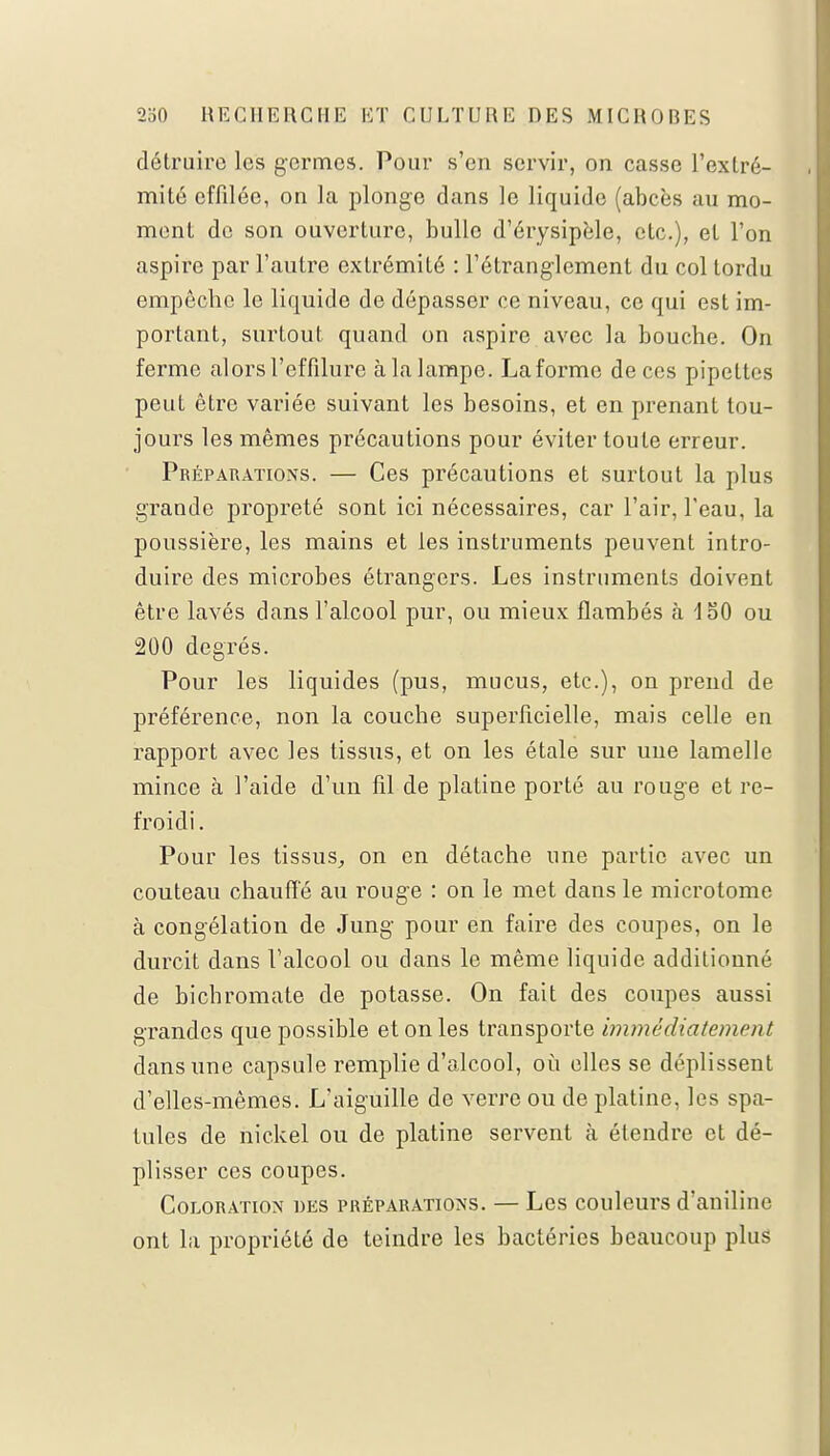 détruire les germes. Pour s'en servir, on casse L'extré- mité effilée, on la plonge dans le liquide (abcès au mo- ment de son ouverture, bulle d'érysipèle, etc.), et l'on aspire par l'autre extrémité : l'étranglement du col tordu empêche le liquide de dépasser ce niveau, ce qui est im- portant, surtout quand on aspire avec la bouche. On ferme alorsl'effilure àlalampc. Laforme de ces pipettes peut être variée suivant les besoins, et en prenant tou- jours les mêmes précautions pour éviter toute erreur. Préparations. — Ces précautions et surtout la plus grande propreté sont ici nécessaires, car l'air, l'eau, la poussière, les mains et les instruments peuvent intro- duire des microbes étrangers. Les instruments doivent être lavés dans l'alcool pur, ou mieux flambés à 150 ou 200 degrés. Pour les liquides (pus, mucus, etc.), on prend de préférence, non la couche superficielle, mais celle en rapport avec les tissus, et on les étale sur une lamelle mince à l'aide d'un fil de platine porté au rouge et re- froidi . Pour les tissus, on en détache une partie avec un couteau chauffé au rouge : on le met dans le microtome à congélation de Jung pour en faire des coupes, on le durcit dans l'alcool ou dans le même liquide additionné de bichromate de potasse. On fait des coupes aussi grandes que possible et on les transporte immédiatement dans une capsule remplie d'alcool, où elles se déplissent d'elles-mêmes. L'aiguille de verre ou de platine, les spa- tules de nickel ou de platine servent à étendre et dé- plisser ces coupes. Coloration des préparations. — Les couleurs d'aniline ont la propriété de teindre les bactéries beaucoup plus