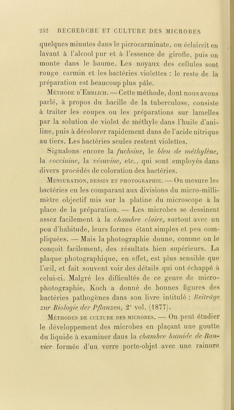 quelques minutes dans le picrôcarminate, on éclaircit en lavant à l'alcool pur et à l'essence de girofle, puis on monte dans le baume. Les noyaux des cellules sont rouge carmin et les bactéries violettes : le reste de la préparation est beaucoup plus pâle. Méthode d'Ehrlich. — Cette méthode, dont nous avons parlé, à propos du bacille de la tuberculose, consiste à traiter les coupes ou les prépai'ations sur lamelles par la solution de violet de méthyle dans l'huile d'ani- line, puis à décolorer rapidement dans de l'acide nitrique au tiers. Les bactéries seules restent violettes. Signalons encore la fuchsine, le bleu de méthylène, la coccininc, la vesuvine, etc., qui sont employés dans divers procédés de coloration des bactéries. Mensuration, dessin et photographie. — On mesure les bactéries en les comparant aux divisions du micro-milli- mètre objectif mis sur la platine du microscope à la place de la préparation. — Les microbes se dessinent assez facilement à la chambre claire, surtout avec un peu d'habitude, leurs formes étant simples et peu com- pliquées. — Mais la photographie donne, comme on le conçoit facilement, des résultats bien supérieurs. La plaque photographique, en effet, est plus sensible que l'œil, et fait souvent voir des détails qui ont échappé à celui-ci. Malgré les difficultés de ce genre de micro- photographie, Koch a donné de bonnes figures des bactéries pathogènes dans son livre intitulé : lieitrâge zur Biologie clcr Pflanzen, 2e vol. (1877). Méthodes de culture des microbes. — On peut étudier le développement des microbes en plaçant une goutte du liquide à examiner dans la chambre humide de Ran* vier formée d'un verre porte-objet avec une rainure