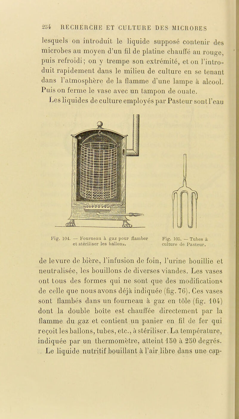 lesquels on introduit le liquide supposé contenir des microbes au moyen d'un fil de platine chaude au rouge, puis refroidi; on y trempe son extrémité, et ou l'intro- duit rapidement dans le milieu de culture en se tenant dans l'atmosphère de la flamme d'une lampe à alcool. Puis on ferme le vase avec un tampon de ouate. Les liquides de culture employés par Pasteur sont l'eau Fig. 104. — Fourneau à, gaz pour flamber Fig. 105. — Tubes à et stériliser les ballons. culture de Pasteur. de levure de bière, l'infusion de foin, l'urine bouillie et neutralisée, les bouillons de diverses viandes. Les vases ont tous des formes qui ne sont que des modifications de celle que nous avons déjà indiquée (fig-. 76). Ces vases sont flambés dans un fourneau à gaz en tôle (fig. 104) dont la double boîte est chauffée directement par la flamme du gaz et contient un panier en fil de fer qui reçoit les ballons, tubes, etc., à stériliser. La température, indiquée par un thermomètre, atteint 150 à 250 degrés. Le liquide nutritif bouillant à l'air libre dans une cap-