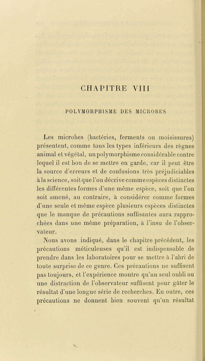 POLYMORPHISME DES MICROBES Les microbes (bactéries, ferments ou moisissures) présentent, comme tous les types inférieurs des règnes animal et végétal, un polymorphisme considérable contre lequel il est bon de se mettre en garde, car il peut être la source d'erreurs et de confusions très préjudiciables à la science, soit que l'on décrive comme espèces distinctes les différentes formes d'une même espèce, soit que l'on soit amené, au contraire, à considérer comme formes d'une seule et même espèce plusieurs espèces distinctes que le manque de précautions suffisantes aura rappro- chées dans une même préparation, à l'insu de l'obser- vateur. Nous avons indiqué, dans le chapitre précédent, les précautions méticuleuses qu'il est indispensable de prendre dans les laboratoires pour se mettre à l'abri de toute surprise de ce genre. Ces précautions ne suffisent pas toujours, et l'expérience montre qu'un seul oubli ou une distraction de l'observateur suffisent pour gâter le résultat d'une longue série de recherches. En outre, ces précautions ne donnent bien souvent qu'un résultat