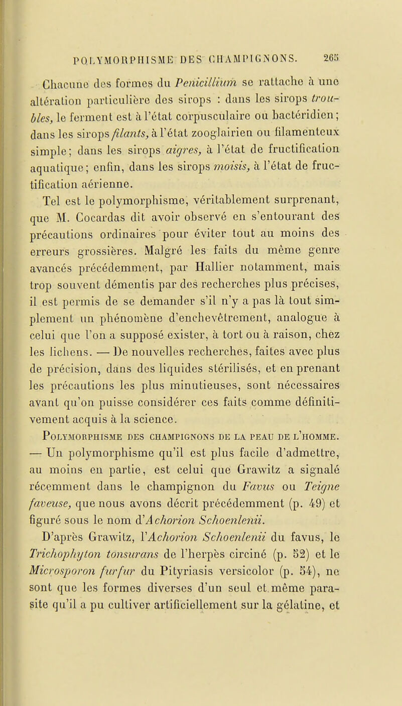 Chacune dos formes du Pénicillium se rattache à une altération particulière des sirops : dans les sirops trou- bles, le ferment est à l'état corpusculaire ou bactéridien; dans les sirops filants, à l'état zooglairien ou filamenteux simple; dans les sirops aigres, à l'état de fructification aquatique; enfin, dans les sirops moisis, à l'état de fruc- tification aérienne. Tel est le polymorphisme, véritablement surprenant, que M. Cocardas dit avoir observé en s'entourant des précautions ordinaires pour éviter tout au moins des erreurs grossières. Malgré les faits du même genre avancés précédemment, par Hallier notamment, mais trop souvent démentis par des recherches plus précises, il est permis de se demander s'il n'y a pas là Lout sim- plement un phénomène d'enchevêtrement, analogue à celui que l'on a supposé exister, à tort ou à raison, chez les lichens. — De nouvelles recherches, faites avec plus de précision, dans des liquides stérilisés, et en prenant les précautions les plus minutieuses, sont nécessaires avant qu'on puisse considérer ces faits comme définiti- vement acquis à la science. Polymorphisme des champignons de la peau de l'homme. — Un polymorphisme qu'il est plus facile d'admettre, au moins en partie, est celui que Grawitz a signalé récemment dans le champignon du Favus ou Teigne faveuse, que nous avons décrit précédemment (p. 49) et figuré sous le nom à1 A chorion Schoenlenii. D'après Grawitz, YAchorion Schoenlenii du favus, le Tî'ichophyton tonsiwans de l'herpès circiné (p. 52) et le Microsporon fur fur du Pityriasis versicolor (p. 54), ne sont que les formes diverses d'un seul et même para- site qu'il a pu cultiver artificiellement sur la gélatine, et