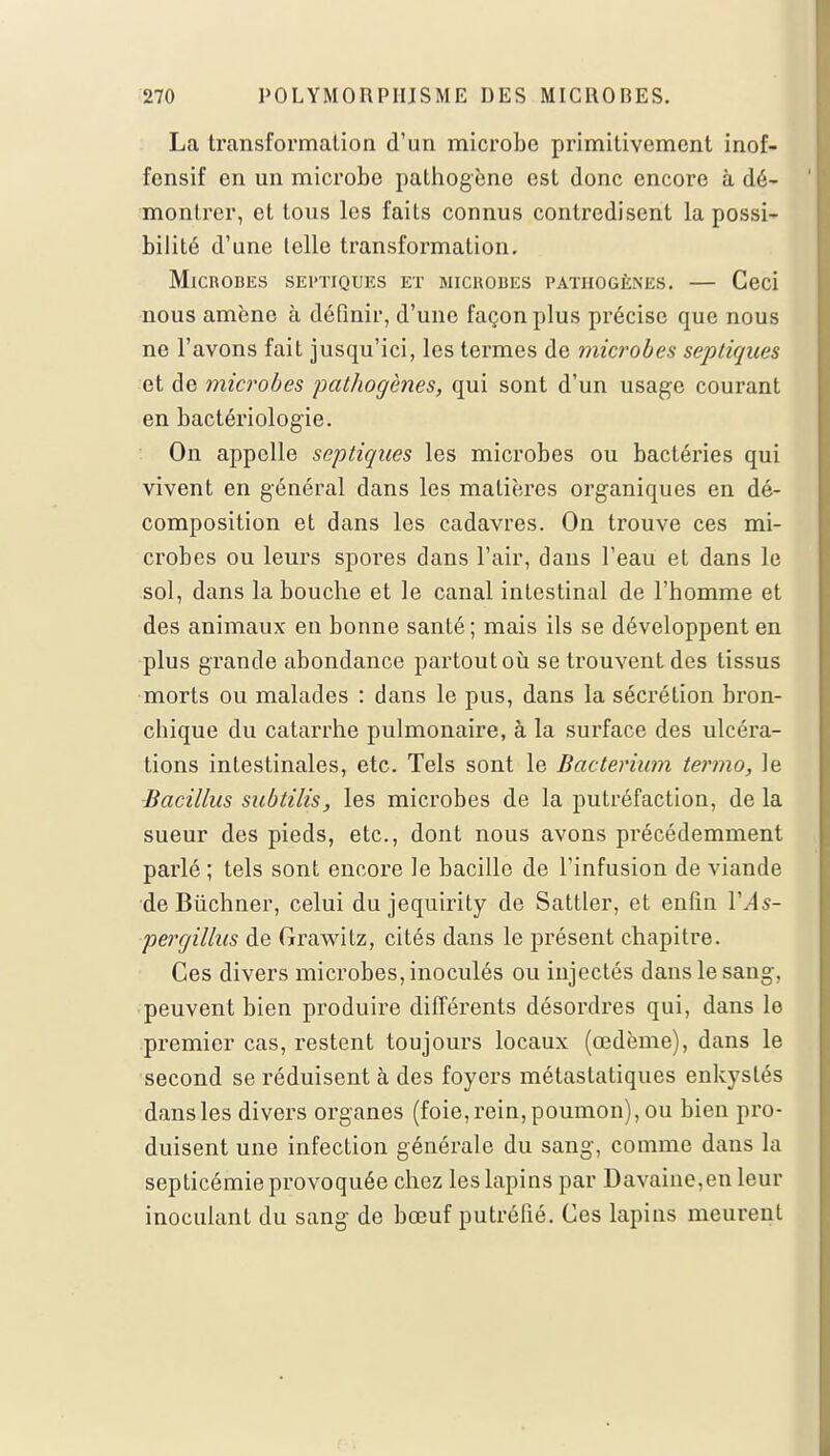 La transformation d'un microbe primitivement inof- fensif en un microbe pathogène est donc encore à dé- montrer, et tous les faits connus contredisent la possi- bilité d'une telle transformation. Microbes sei'tiques et microbes pathogènes. — Ceci nous amène à définir, d'une façon plus précise que nous ne l'avons fait jusqu'ici, les termes de microbes septiques et de microbes pathogènes, qui sont d'un usage courant en bactériologie. On appelle septiques les microbes ou bactéries qui vivent en général dans les matières organiques en dé- composition et dans les cadavres. On trouve ces mi- crobes ou leurs spores dans l'air, dans l'eau et dans le sol, dans la bouche et le canal intestinal de l'homme et des animaux en bonne santé; mais ils se développent en plus grande abondance partout où se trouvent des tissus morts ou malades : dans le pus, dans la sécrétion bron- chique du catarrhe pulmonaire, à la surface des ulcéra- tions intestinales, etc. Tels sont le Bacterium termo, le Bacillus subtilis, les microbes de la putréfaction, de la sueur des pieds, etc., dont nous avons précédemment parlé ; tels sont encore le bacille de l'infusion de viande de Bùchner, celui du jequirity de Sattler, et enfin VA s- percjillus de Grawitz, cités dans le présent chapitre. Ces divers microbes, inoculés ou injectés dans le sang, peuvent bien produire différents désordres qui, dans le premier cas, restent toujours locaux (œdème), dans le second se réduisent à des foyers métastatiques enkystés dans les divers organes (foie, rein, poumon), ou bien pro- duisent une infection générale du sang, comme dans la septicémie provoquée chez les lapins par Davaine,en leur inoculant du sang de bœuf putréfié. Ces lapins meurent