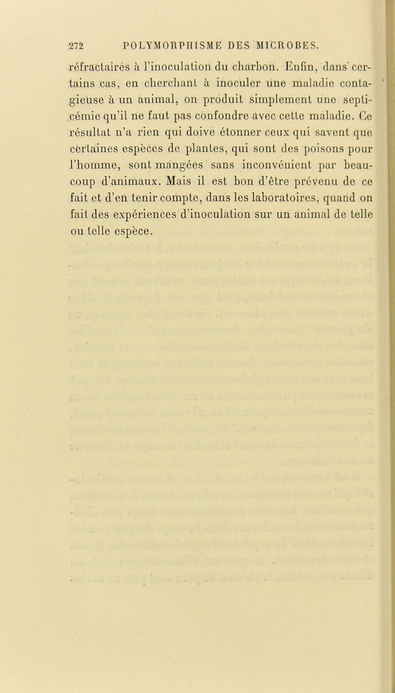 rél'ractairés à l'inoculation du charbon. Enfin, dans'cer- tains cas, en cherchant à inoculer une maladie conta- gieuse à un animal, on produit simplement une septi- cémie qu'il ne faut pas confondre avec cette maladie. Ce résultat n'a rien qui doive étonner ceux qui savent que certaines espèces de plantes, qui sont des poisons pour l'homme, sont mangées sans inconvénient par beau- coup d'animaux. Mais il est bon d'être prévenu de ce fait et d'en tenir compte, dans les laboratoires, quand on fait des expériences d'inoculation sur un animal de telle ou telle espèce.